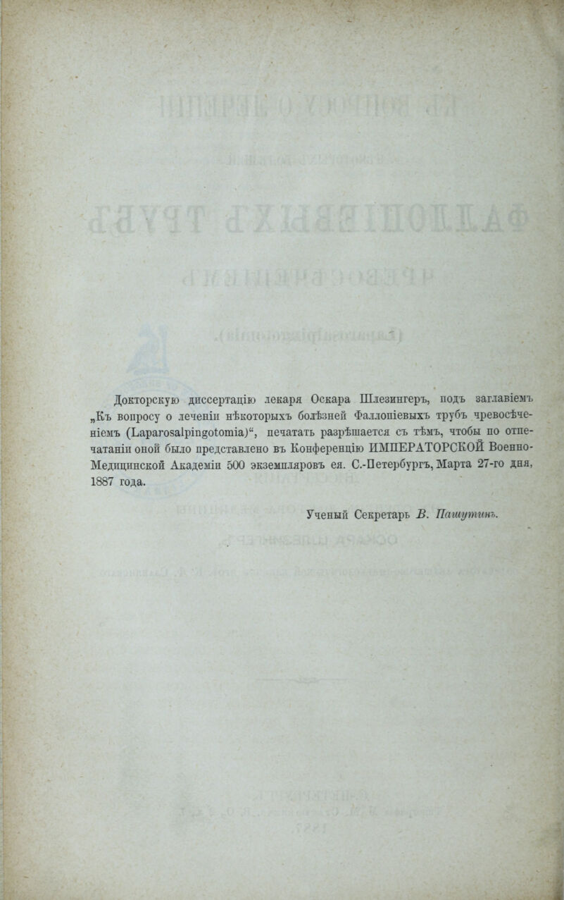 Докторскую диссертацію лекаря Оскара Шлезингеръ, подъ заглавіемъ „Къ вопросу о леченіи нѣкоторыхъ болѣзней Фаллопіевыхъ трубъ чревосѣче- ніемъ (Ьарагозаіріп^оіошіа), печатать разрѣшается съ тѣмъ, чтобы по отпе- чатаны оной было представлено въ Конференцию ИМПЕРАТОРСКОЙ Военно- Медщннской Академіп 500 экземпляровъ ея. С.-Петербургу Марта 27-го дня, 1887 года. Ученый Секретарь В. Пашутинъ.