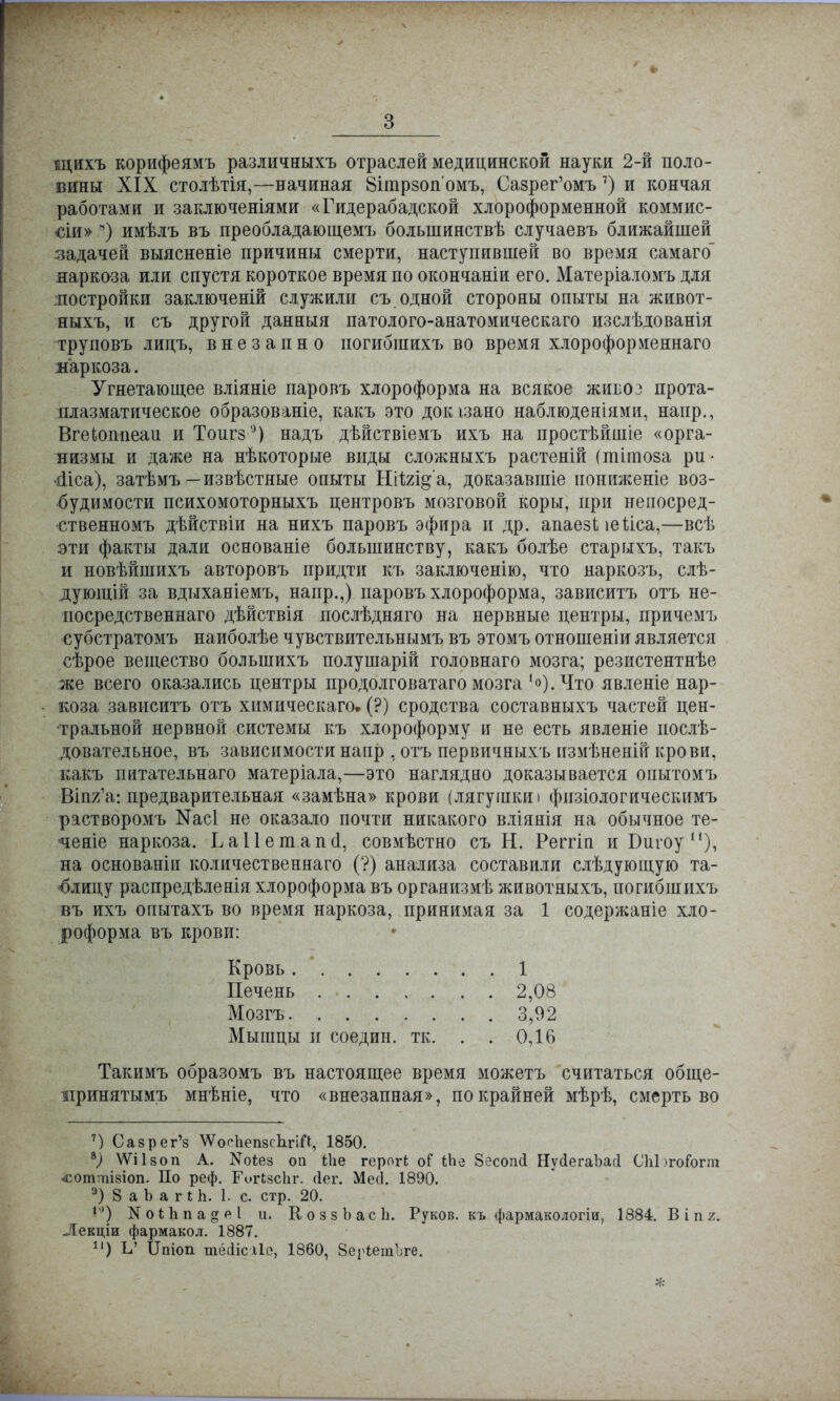 щихъ корифеямъ различныхъ отраслей медицинской науки 2-й поло- вины XIX столѣтія,—начиная Віплрзопомъ, Сазрег'омъ 7) и кончая работами и заключеніями «Гидерабадской хлороформенной коммис- сіи» 8) имѣлъ въ преобладающемъ большинствѣ случаевъ ближайшей задачей выясненіе причины смерти, наступившей во время самаго наркоза или спустя короткое время по окончаніи его. Матеріаломъ для ліостройки заключеній служили съ одной стороны опыты на живот- ныхъ, и съ другой данныя патолого-анатомическаго изслѣдованія труповъ лицъ, внезапно иогибшихъ во время хлороформеннаго наркоза. Угнетающее вліяніе паровъ хлороформа на всякое жибоз прота- плазматическое образованіе, какъ это докізано наблюденіями, напр., Вгеіоппеаи и Тоигз1') надъ дѣйствіемъ ихъ на простѣйшіе «орга- низмы и даже на нѣкоторые виды сложныхъ растеній (тііпоза ри- •йЧса), затѣмъ—извѣстные опыты Ніігі^а, доказавшее пониженіе воз- будимости психомоторныхъ центровъ мозговой коры, при непосред- ственномъ дѣйствіи на нихъ паровъ эфира и др. апаезЬ іейса,—всѣ эти факты дали основаніе большинству, какъ болѣе старыхъ, такъ и новѣйшихъ авторовъ придти къ заключенію, что наркозъ, слѣ- дующій за вдыханіемъ, напр.,) паровъ хлороформа, зависитъ отъ не- посредственнаго дѣйствія послѣдняго на нервные центры, причемъ субстратомъ наиболѣе чувствительнымъ въ этомъ отношеніи является сѣрое вещество большихъ полушарій головнаго мозга; резистентнѣе же всего оказались центры продолговатаго мозга ,о).Что явленіе нар- коза зависитъ отъ химическаго» (?) сродства составныхъ частей цен- тральной нервной системы къ хлороформу и не есть явленіе послѣ- довательное, въ зависимости напр , отъ первичныхъ измѣнеяій крови, какъ питательнаго матеріала,—это наглядно доказывается опытомъ Віп^а: предварительная «замѣна» крови (лягушки і физіологическимъ растворомъ Nас1 не оказало почти никакого вліянія на обычное те- -ченіе наркоза. ЬаПегаапо1, совместно съ Н. Реггіп и Бигоу11), на основаніи количественнаго (?) анализа составили слѣдующую та- блицу распредѣленія хлороформа въ организмѣ животныхъ, погибшихъ въ ихъ опытахъ во время наркоза, принимая за 1 содержаніе хло- роформа въ крови: Такимъ образомъ въ настоящее время можетъ считаться обще- принятым^ мнѣніе, что «внезапная», по крайней мѣрѣ, смерть во 7) Сазрег'з ЛѴосІіепзсЬгіП, 1850. *) ѴѴІІ80П А. Коіез оп іііе герогі; оГ іЬе Зесогкі НусІегаЪасІ СІіЬгоГогт •соттізіоп. По реф. Еигізсііг. сіег. Месі. 1890. э) 8 аЬагіЬ. 1. с. стр. 20. 1) ІЧоіЪпадеІ и. КоззЬасЬ. Руков. къ фармакологіи, 1884. В і п 2. Лекціи фармакол. 1887. 11) Ъ' ІЫоп тёсіісхіе, 1860, 8егіет1;ге. Кровь . Печень Мозгъ. 2,08 3,92 0,16 1 Мышцы Й соедин. тк.