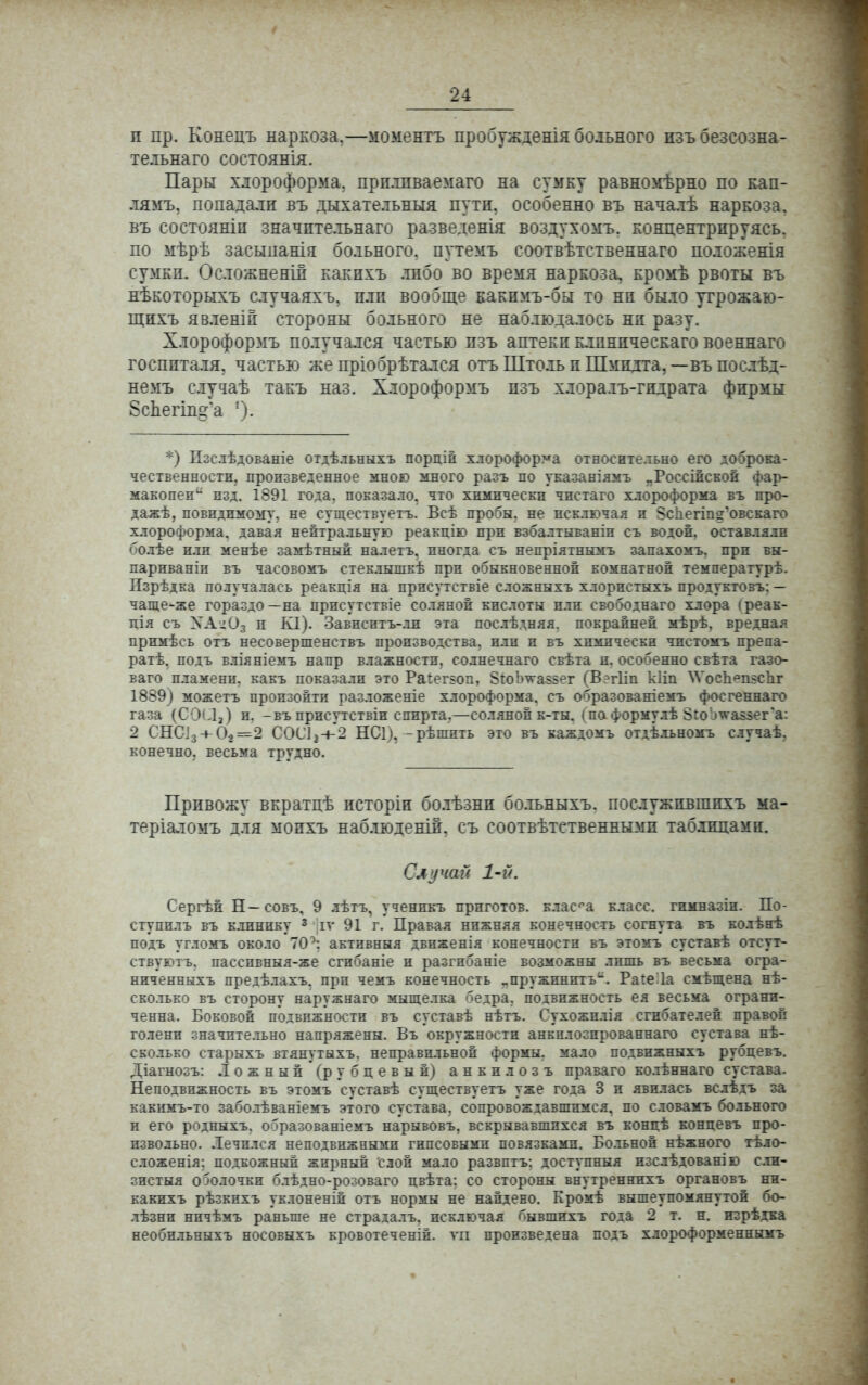 и пр. Конецъ наркоза.—моментъ пробужденія больного нзъ безсозна- те.іьнаго состоянія. Пары хлороформа, прплпваемаго на сумку равномѣрно по кап- лямъ, попадали въ дыхательныя пути, особенно въ началѣ наркоза, въ состояніи значптельнаго разведенія воздухомъ. концентрируясь, по мѣрѣ засыпанія больного, путемъ соотвѣтственнаго подоженія сумки. Осложнены какихъ .либо во время наркоза, кромѣ рвоты въ нѣкоторыхъ случаяхъ, пли вообще какимъ-бы то ни было угрожаю- щихъ явлены стороны больного не наблюдалось ни разу. Хлороформъ получался частью пзъ аптеки клинпческаго военнаго госпиталя, частью же пріобрѣтался отъ Штоль и Шмидта, —въ послѣд- немъ слу^аѣ такъ наз. Хлороформъ пзъ хлорадъ-гидрата фирмы 8сЬегіп°:*а '). *) Пзслѣдованіе отдѣльныхъ порціп хлороформа относительно его доброка- чественности, произведенное мною много разъ по указаніямъ „Россійской фар- макопеи изд. 1891 года, показало, что химически чистаго хлороформа въ про- дажѣ, невидимому, не существуетъ. Всѣ пробы, не исключая и Зспегтд'овскаго хлороформа, давая нейтральную реакцію при взбалтываніп съ водой, оставляли болѣе или менѣе замѣтный налетъ. иногда съ непріятнымъ запахомъ, при вы- париваніи въ часовомъ стеклышкѣ при обыкновенной комнатной температурѣ. Пзрѣдка получалась реакція на присутствіе сложныхъ хлорпстыхъ продукговъ: — чаще-же гораздо—на присутствіе соляной кислоты или свободнаго хлора (реак- щя съ ХАіОз п К1). Зависптъ-ли эта послѣдняя. покрайней мѣрѣ, вредная примѣсь отъ несовершенствъ производства, или и въ химически чистомъ препа- ратѣ, подъ вліяніемъ напр влажности, солнечнаго свѣта и. особенно свѣта газо- ваго пламени, какъ показали это Раіеггоп, ЗіоЬѵаззег (Вегііп кііп \ѴосЪешс1іг 1889) можетъ произойти разложеніе хлороформа, съ образованіемъ фосгеннаго газа (С9(Л,) и. -въ присутствіи спирта,—соляной к-ты. (по формулѣ ЗгоЬ^аззег'а: 2 СНСі3 + 02=2 СОС12-і-2 НС1), -рѣшить это въ каждомъ отдѣльномъ случаѣ, конечно, весьма трудно. Привожу вкратцѣ исторіи болѣзни больныхъ. послужпвшпхъ ма- теріаломъ для мопхъ наблюденіи, съ соотвѣтственнымп таблицами. Случай 1-й. Сергѣй Н—совъ, 9 лѣтъ, ученпкъ приготов. класа класс, гнмназіи. По- ступилъ въ клинику 3 іѵ 91 г. Правая нижняя конечность согнута въ колѣнѣ подъ угломъ около 70активный движенія конечности въ этомъ суставѣ отсут- ствуюіъ. пасспвныя-же сгибаніе и разгибаніе возможны лиліь въ весьма огра- ниченныхъ предѣлахъ. при чемъ конечность „пружинить. РаіеЛа смѣщена нѣ- сколько въ сторону наружнаго мыщелка бедра, подвижность ея весьма ограни- ченна. Боковой подвижности въ суставѣ нѣтъ. Сухожилія сгибателей правой голени значительно напряжены. Въ окружности анкилозпрованнаго сустава нѣ- сколько старыхъ втянутыхъ. неправильной формы, мало подвижныхъ рубцевъ. Діагнозъ: Ложный (рубцевый) анкилозъ праваго колѣннаго сустава. Неподвижность въ этомъ суставѣ существуетъ уже года 3 и явилась вслѣдъ за какимъ-то заболѣваніемъ этого сустава, сопровождавшимся, по словамъ больного и его родныхъ, образованіемъ нарывовъ. вскрывавшихся въ концѣ концевъ про- извольно. .Іечился неподвижными гипсовыми повязками. Больной нѣжного тѣло- сложенія; подкожный жирный слой мало развптъ; доступный изслѣдованію схн- зистыя ооолочки блѣдно-розоваго цвѣта: со стороны внутреннихъ органовъ нж- какихъ рѣзкихъ уклоненій отъ нормы не найдено. Кромѣ вышеупомянутой бо- лѣзни ничѣмъ раньше не страдалъ. исключая бывшихъ года 2 т. н. изрѣдка необильныхъ носовыхъ кровотеченій. га произведена подъ хлороформеннымъ