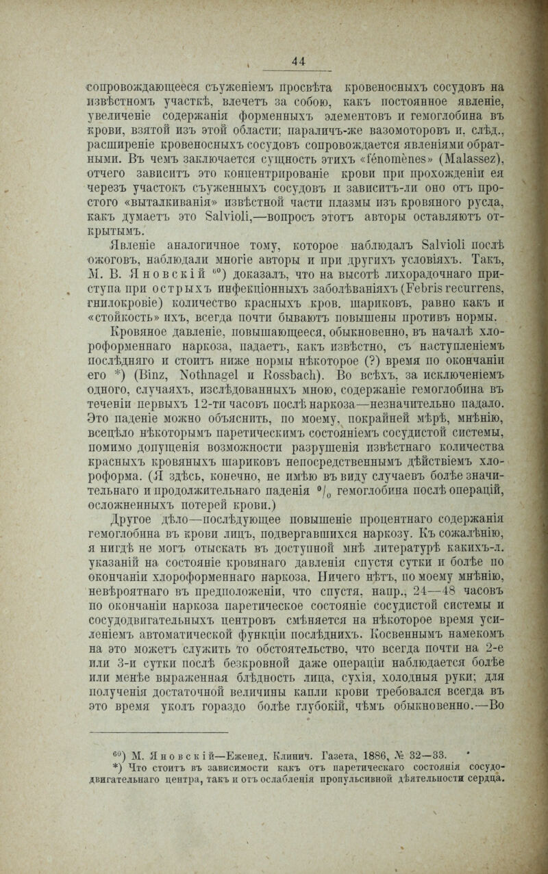 сопровождающееся съужеяіемъ просвѣта кровеносныхъ сосудовъ на извѣстномъ участкѣ, влечетъ за собою, какъ постоянное явленіе, увеличеніе содержанія форменныхъ элементовъ и гемоглобина въ крови, взятой изъ этой области; параличъ-же вазомоторовъ и. слѣд., расширеніе кровеносныхъ сосудовъ сопровождается явленіями обрат- ными. Въ чемъ заключается сущность этихъ «Гёпогаёпез» (Маіаззег), отчего зависитъ это концентрпрованіе крови при прохожденіи ея черезъ участокъ съуженныхъ сосудовъ и зависитъ-ли оно отъ про- стого «выталкиванія» извѣстной части плазмы изъ кровяного русла, какъ думаетъ это 8а1ѵіо1і,—вопросъ этотъ авторы оставляютъ от- крытыми Явленіе аналогичное тому, которое наблюдалъ 8а1ѵіо1і послѣ ожоговъ, наблюдали многіе авторы и при другихъ условіяхъ. Такъ, М. В. Яновскій 00) доказалъ, что на высотѣ лихорадочнаго при- ступа при острыхъ инфекціонныхъ заболѣваніяхъ (ГеЪгіз гесштепз, гнилокровіе) количество красныхъ кров, шариковъ, равно какъ и «стойкость» ихъ, всегда почти бываютъ повышены противъ нормы. Кровяное давленіе, повышающееся, обыкновенно, въ началѣ хло- роформеннаго наркоза, падаетъ, какъ извѣстно, съ наступленіемъ послѣдняго и стоитъ ниже нормы нѣкоторое (?) время по окончаніи его *) (ВІП2, ^тоЙта§е1 и КоззЪасІі). Во всѣхъ, за исключеніемъ одного, случаяхъ, изслѣдованныхъ мною, содержаніе гемоглобина въ теченіи первыхъ 12-ти часовъ послѣ наркоза—незначительно падало. Это паденіе можно объяснить, по моему, покрайней мѣрѣ, мнѣнію, всецѣло нѣкоторымъ паретическимъ состояніемъ сосудистой системы, помимо допущенія возможности разрушенія извѣстнаго количества красныхъ кровяныхъ шариковъ непосредственнымъ дѣйствіемъ хло- роформа. (Я здѣсь, конечно, не имѣю въ виду случаевъ болѣе значи- тельная и продолжительна™ паденія °/0 гемоглобина послѣ операцій, осложненныхъ потерей крови.) Другое дѣло—послѣдующее повышеніе процентнаго содержанія гемоглобина въ крови лицъ, подвергавшихся наркозу. Къ сожалѣнію, я нигдѣ не могъ отыскать въ доступной мнѣ литературѣ какихъ-л. указаній на состояніе кровянаго давленія спустя сутки и болѣе по окончаніи хлороформеннаго наркоза. Ничего нѣтъ, по моему мнѣнію, невѣроятнаго въ предположены, что спустя, напр., 24—48 часовъ по окончаніи наркоза паретическое состояніе сосудистой системы и сосудодвигательныхъ пентровъ смѣняется на нѣкоторое время уси- леніемъ автоматической функціи послѣднихъ. Косвеннымъ намекомъ на это можетъ служить то обстоятельство, что всегда почти на 2-е или 3-й сутки послѣ безкровной даже операціи наблюдается болѣе или менѣе выраженная блѣдность лица, сухія, холодный руки; для полученія достаточной величины капли крови требовался всегда въ это время уколъ гораздо болѣе глубокій, чѣмъ обыкновенно.—Во 60) М. Я н о в с к і й—Еженед. Клинич. Газета, 1886, № 32—33. *) Что стоитъ въ зависимости какъ отъ паретическаго состоянія сосудо- двигательнаго центра, такъ и отъ ослабленія пропульсивной дѣятельности сердца.