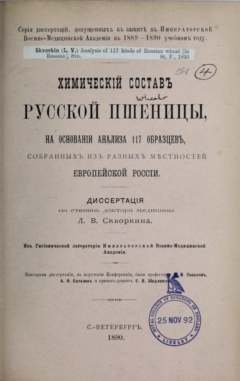 Серія диссертацій., допущеішыхъ къ защитѣ в'ь Императорской Военно-ІІедіщинскоіі Академіи въ 1889—1890 учеономъ году, 8кѵогкіп (Ь. У.) Апаіувіз оі 117 кіпйб оі Еиввіап ^Ъеаі [іп Еивзіап], 8ѵо. 8Ъ. Р., 1890 ХИМИЧЕСКІЙ СОСТАВЬ РУССКОЙ ПШЕНИЦЫ, НА ОСНОВАНІИ АНАЛИЗА 117 ОБРАЗЦЕВЪ, СОБРАННЫХЪ ИЗЪ РАЗНЫХЪ МѢСТНОСТЕЙ ЕВРОПЕЙСКОЙ РОССИИ. ДИССЕРТАЦІЯ на степень доктора ліедтіцины Л. В. Скворкина. Изъ Гигіѳничѳской лабораторіи Императорской Воѳнно-Модициаской Акадѳміи. Цензорами дЪссертаціи, пи поручевім Ковферепціп, были профессор В. Соколовъ. А. Ѳ. Баталинъ и ирииатъ-доцентъ С. В. ШидловскІЙ&