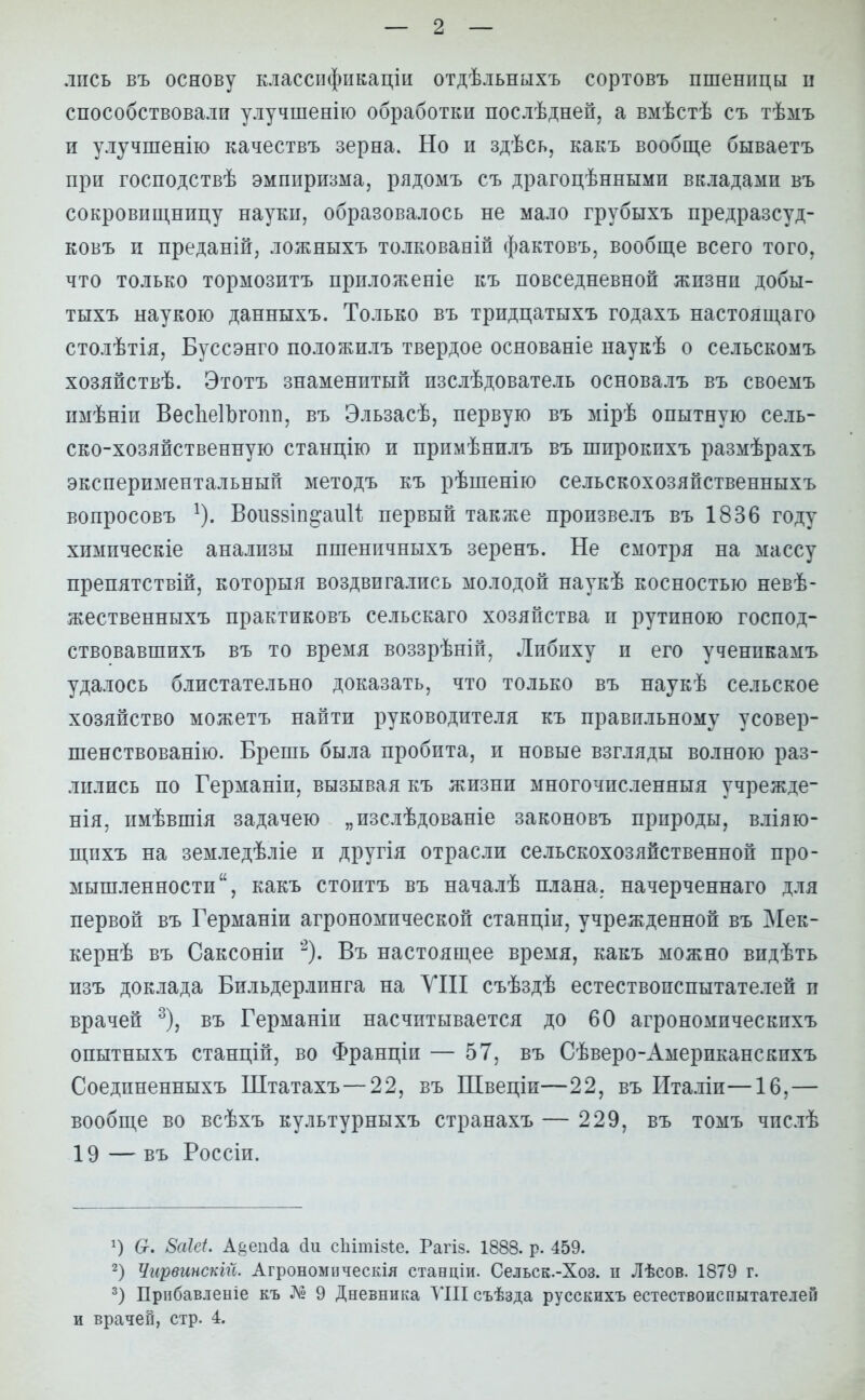 лпсь въ основу классификации отдѣльныхъ сортовъ пшеницы н способствовали улучшенію обработки послѣдней, а вмѣстѣ съ тѣмъ и улучшенію качествъ зерна. Но и здѣсь, какъ вообще бываетъ при господствѣ эмпиризма, рядомъ съ драгоцѣнными вкладами въ сокровищницу науки, образовалось не мало грубыхъ предразсуд- ковъ и преданій, ложныхъ толкованій фактовъ, вообще всего того, что только тормозитъ приложеніе къ повседневной жизнп добы- тыхъ наукою данныхъ. Только въ тридцатыхъ годахъ настоящего столѣтія, Буссэнго положилъ твердое основаніе наукѣ о сельскомъ хозяйствѣ. Этотъ знаменитый изслѣдователь основалъ въ своемъ пмѣніи ВесЪеІЪгопп, въ Эльзасѣ, первую въ мірѣ опытную сель- ско-хозяйственную станцію и примѣнилъ въ шпрокихъ размѣрахъ экспериментальный методъ къ рѣшенію сельскохозяйственныхъ вопросовъ Воиззш^аиИ первый также произвелъ въ 1836 году химпческіе анализы пшеничныхъ зеренъ. Не смотря на массу препятствий, которыя воздвигались молодой наукѣ косностью невѣ- жественныхъ практиковъ сельскаго хозяйства н рутиною господ- ствовавшихъ въ то время воззрѣній, Либиху и его ученикамъ удалось блистательно доказать, что только въ наукѣ сельское хозяйство можетъ найти руководителя къ правильному усовер- шенствован^. Брешь была пробита, и новые взгляды волною раз- лились по Германіп, вызывая къ жизни многочисленный учрежде- нія, имѣвшія задачею „изслѣдованіе законовъ природы, вліяю- щпхъ на земледѣліе и другія отрасли сельскохозяйственной про- мышленности, какъ стоитъ въ началѣ плана, начерченнаго для первой въ Германіп агрономической станціи, учрежденной въ Мек- кернѣ въ Саксоніи 2). Въ настояіцее время, какъ можно видѣть изъ доклада Бильдерлинга на VIII съѣздѣ естествоиспытателей п врачей 3), въ Германіи насчитывается до 60 агрономическихъ опытныхъ станцій, во Франціи — 57, въ Сѣверо-Американскпхъ Соединенныхъ Штатахъ—22, въ ПІвеціи—22, въ Италіп—16,— вообще во всѣхъ культурныхъ странахъ — 229, въ томъ чпслѣ 19 — въ Россіи. х) Ст. 8аШ. А§еп(іа (іи сЫтізіе. Рагіз. 1888. р. 459. 2) Чирвинскій. Агрономическія стаеціи. Сельск.-Хоз. п Лѣсов. 1879 г. 3) Прибавленіе къ Л? 9 Дневника VIII съѣзда русскихъ естествоиспытателей и врачей, стр. 4.