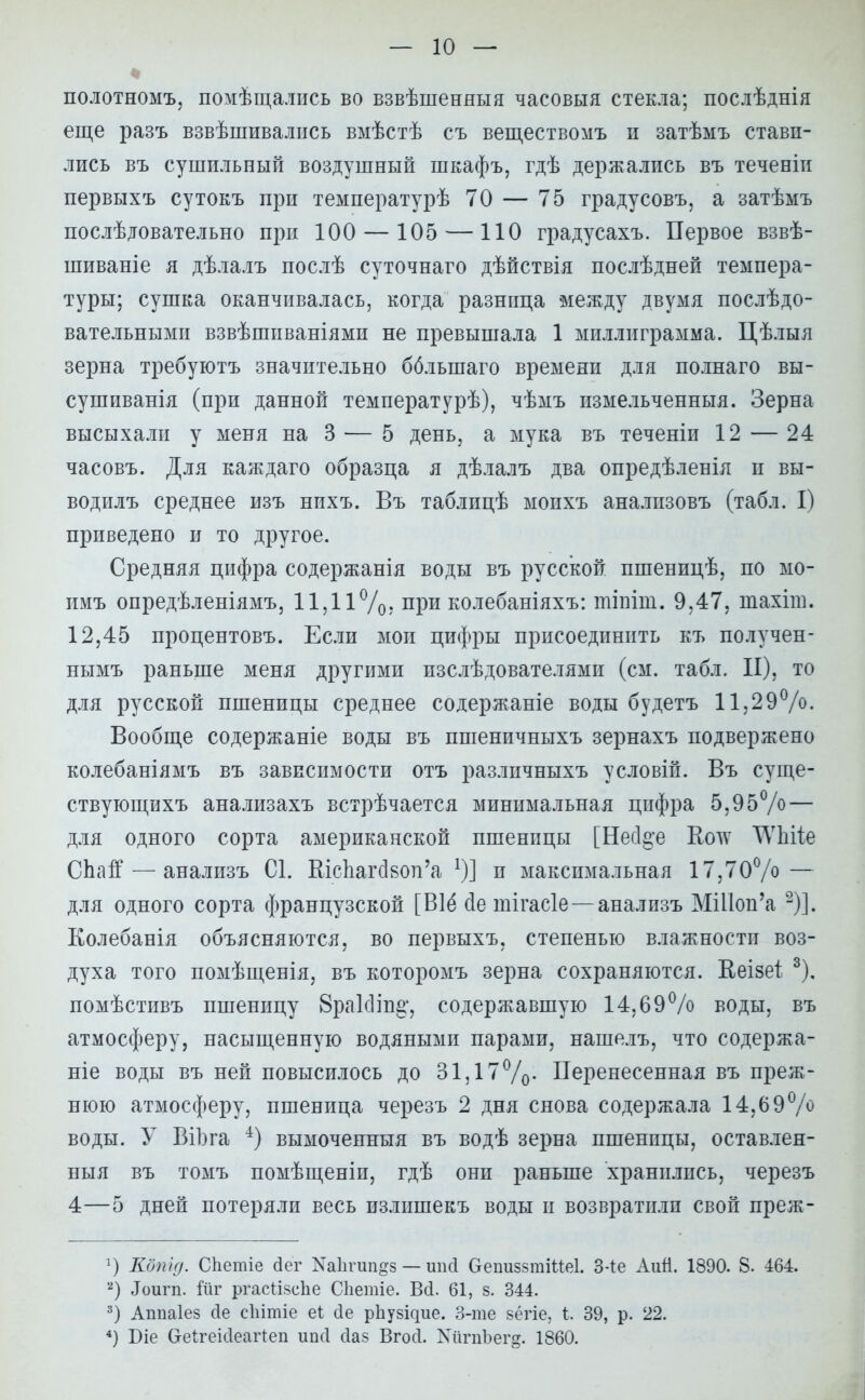 полотномъ, помѣщались во взвѣшеняыя часовня стекла; послѣднія еще разъ взвѣшивались вмѣстѣ съ веществомъ п затѣмъ стави- лись въ сушильный воздушный шкафъ, гдѣ держались въ теченіи первыхъ сутокъ при температурѣ 70 — 75 градусовъ, а затѣмъ послѣдовательно при 100 — 105 — 110 градусахъ. Первое взвѣ- шиваніе я дѣлалъ послѣ суточнаго дѣйствія послѣдней темпера- туры; сушка оканчивалась, когда разница между двумя послѣдо- вательными взвѣшиваніями не превышала 1 миллиграмма. Цѣлыя зерна требуютъ значительно бблынаго времени для полнаго вы- сушиванія (при данной температурѣ), чѣмъ измельченныя. Зерна высыхали у меня на 3 — 5 день, а мука въ теченіи 12 — 24 часовъ. Для каждаго образца я дѣлалъ два опредѣленія и вы- водилъ среднее изъ нихъ. Въ таблицѣ моихъ аналпзовъ (табл. I) приведено и то другое. Средняя цифра содержанія воды въ русской пшеницѣ, по мо- имъ опредѣленіямъ, 11,11%. при колебаніяхъ: тіпіш. 9,47, шахіт. 12,45 процентовъ. Если мои цифры присоединить къ получен- нымъ раньше меня другими изслѣдователями (см. табл. II), то для русской пшеницы среднее содержаніе воды будетъ 11,29%. Вообще содержаніе воды въ пшеничныхъ зернахъ подвержено колебаніямъ въ зависимости отъ различныхъ условій. Въ суще- ствующихъ анализахъ встрѣчается минимальная цифра 5,95% — для одного сорта американской пшеницы [Несі^е Коду ТѴЫіе СЬагГ — анализъ С1. КіспагсІ80п'а *)] и максимальная 17,70% — для одного сорта французской [В1ё йе тігасіе—анализъ МШоп'а -)]. Колебанія объясняются, во первыхъ, степенью влажности воз- духа того помѣщенія, въ которомъ зерна сохраняются. Иеізет. 3), помѣстивъ пшеницу 8ра1с1іп§', содержавшую 14,69% воды, въ атмосферу, насыщенную водяными парами, нашелъ, что содержа- ще воды въ ней повысилось до 31,17%. Перенесенная въ преж- нюю атмосферу, пшеница черезъ 2 дня снова содержала 14,69% воды. У ВіЬга 4) вымоченныя въ водѣ зерна пшеницы, оставлен- ныя въ томъ помѣщеніи, гдѣ они раньше хранились, черезъ 4—5 дней потеряли весь излишекъ воды и возвратили свой преж- 2) Кдпід. СЬешіе <3ег ЫаЬгип&з — шісі ОешіззтШеІ. 3-1е Аий. 1890. 8. 464. 2) Лоигп. йіг ргасНзсЬе СЬетіе. Вй. 61, §. 344. 3) Аппаіез сіе сііітіе еі сіе рііузідие. 3-те зёгіе, і. 39, р. 22. 4) Біе СгеігеісІеаг1:еп ипсі сіаз Вгосі. ХіігпЪег§. 1860.