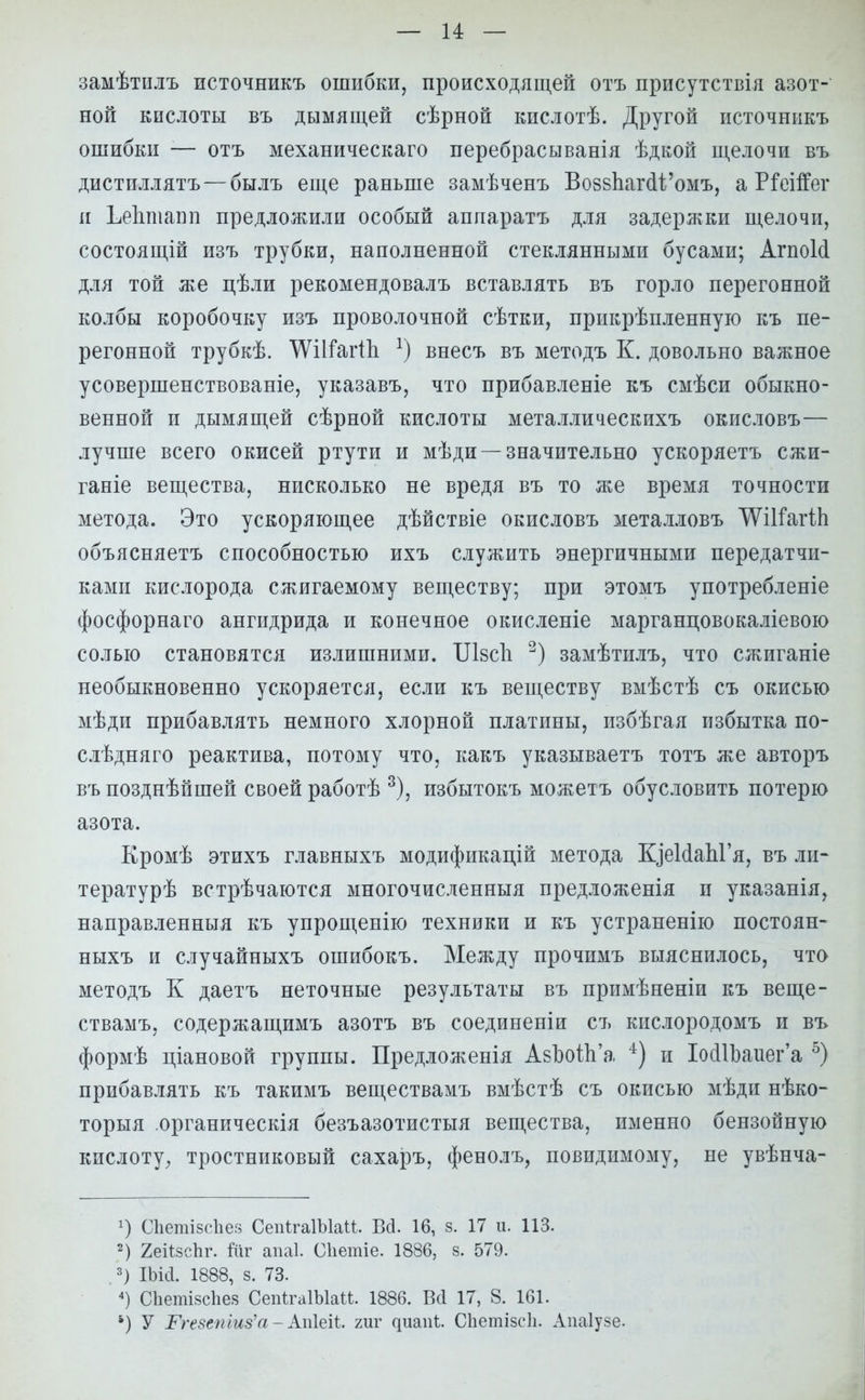 замѣтилъ источникъ ошибки, происходящей отъ присутствия азот- ной кислоты въ дымящей сѣрной кислотѣ. Другой источникъ ошибки — отъ механическаго перебрасывания ѣдкой щелочи въ дистиллятъ—былъ еще раньше замѣченъ ВозвЬагсИ^омъ, а Ріеіігег и ЬеЪшапп предложили особый аппаратъ для задержки щелочи, состоящій изъ трубки, наполненной стеклянными бусами; АгпоИ для той же цѣли рекомендовалъ вставлять въ горло перегонной колбы коробочку изъ проволочной сѣтки, прикрѣпленную къ пе- регонной трубкѣ. ѴѴіІтагіІі *) внесъ въ методъ К. довольно важное усовершенствованіе, указавъ, что прибавленіе къ смѣси обыкно- венной и дымящей сѣрной кислоты металлическихъ окисловъ— лучше всего окисей ртути и мѣди —значительно ускоряетъ сжи- ганіе вещества, нисколько не вредя въ то же время точности метода. Это ускоряющее дѣйствіе окисловъ металловъ Шііагіп объясняетъ способностью ихъ служить энергичными передатчи- ками кислорода сжигаемому веществу; при этомъ употребленіе фосфорнаго ангидрида и конечное окисленіе марганцовокаліевою солью становятся излишними. Шзсіі 2) замѣтилъ, что сжиганіе необыкновенно ускоряется, если къ веществу вмѣстѣ съ окисью мѣди прибавлять немного хлорной платины, избѣгая избытка по- слѣдняго реактива, потому что, какъ указываетъ тотъ же авторъ въ позднѣйшей своей работѣ 3), избытокъ можетъ обусловить потерю азота. Кромѣ этихъ главныхъ модификацій метода ИдеМапГя, въ ли- тературѣ встрѣчаются многочисленныя предложенія и указанія, направленныя къ упрощенію техники и къ устраненію постоян- ныхъ и случайныхъ ошибокъ. Между прочимъ выяснилось, что методъ К даетъ неточные результаты въ примѣненіи къ веще- ствамъ, содержащимъ азотъ въ соединены съ кислородомъ и въ формѣ ціановой группы. Предложенія АзЬоШ'а 4) и ІосІІЬаиега 5) прибавлять къ такимъ веществамъ вмѣстѣ съ окисью мѣди нѣко- торыя органическія безъазотистыя вещества, именно бензойную кислоту, тростниковый сахаръ, фенолъ, повпдимому, не увѣнча- С1іеті8с1іе8 СепѣгаІЫаи. Вд. 16, 8. 17 и. 113. 2) ХеіізсЬг. іиг апаі. Сііетіе. 1886, 8. 579. 3) ІЪій. 1888, 8. 73. 4) Сііетізсііез СепѣгаІЫаМ. 1886. Всі 17, 8. 161. *) У Ргезетиз'а- Апіеіі. гиг ^иап1;. Сііетізсіі. Апаіузе.