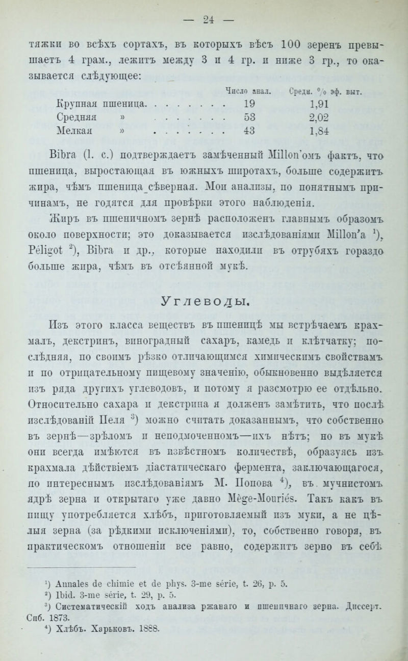 тяжки во всѣхъ сортахъ, въ которыхъ вѣсъ 100 зеренъ превы- шаетъ 4 грам., лежптъ между 3 п -4 гр. п нпже 3 гр., то ока- зывается слѣдующее: Число анал. Средн. 0 о эф. выт. Крупная пшеница 19 1.91 Средняя » 53 2.02 Мелкая » ....... 43 1,84 ВіЪга (1. с.) подтверждаетъ замѣченный МШоп'омъ фактъ, что пшеница, выростающая въ южныхъ шнротахъ, больше содержитъ жира, чѣмъ пшеницасѣверная. Мои анализы, по понятнымъ прп- чинамъ, не годятся для провѣрки этого наблюденія. Жиръ въ пшенпчномъ зернѣ расположенъ главнымъ образомъ около поверхности; это доказывается пзслѣдованіями МШоп'а 1), Рёііаоі 2), ВіЪга и др.. которые находили въ отрубяхъ гораздо больше жира, чѣмъ въ отсѣянной мукѣ. Углеводы, Изъ этого класса веществъ въ пшенпцѣ мы встрѣчаемъ крах- маль, декстринъ, виноградный сахаръ, камедь и клѣтчатку: по- слѣдняя, по своимъ рѣзко отличающимся химическпмъ свопствамъ и по отрицательному пищевому значенію. обыкновенно выдѣляется изъ ряда другихъ углеводовъ, и потому я разсмотрю ее отдѣльно. Относительно сахара и декстрина я долженъ замѣтить. что иослѣ пзслѣдованій Пеля 3) можно считать доказаннымъ, что собственно въ зернѣ—зрѣломъ и неподмоченномъ—нхъ нѣтъ; но въ мукѣ онп всегда пмѣются въ пзвѣстномъ колпчеетвѣ, образуясь пзъ крахмала дѣйствіемъ діастатическаго фермента, заключающаяся> по пнтереснымъ пзслѣдованіямъ М. Попова *), въ мучнистомъ ядрѣ зерна и открытаго уже давно Ме^е-Моигіе?. Такъ какъ въ пищу употребляется хлѣбъ, приготовляемый пзъ муки, а не цѣ- лыя зерна (за рѣдкпми исключеніямп). то, собственно говоря, въ практнческомъ отношеніп все равно, содержитъ зерно въ себѣ :) Аіта1е5 (1е сЬітіе еі сіе рЬуз. 3-ше зёгіе, Ь. 26, р. 2) ІЪісІ. 3-те зёгіе, Ь. 29, р. 5. 3) Систеііатическій ходъ анализа ржанаго и ишешічваго зерна. Диссерт. Спб. 1873. 4) Хлѣбъ. Харьковъ. 1868.