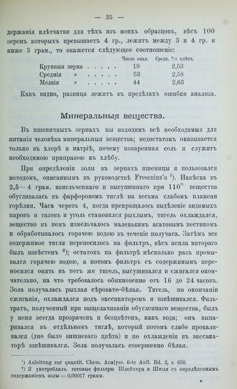 держанія клѣтчатки для тѣхъ изъ моихъ образцовъ, вѣсъ 100 зеренъ которыхъ превышаетъ 4 гр., лежитъ между 3 и 4 гр. и ниже 3 грам., то окажется слѣдующее соотношеніе: Какъ видно, разница лежитъ въ предѣлахъ ошибки анализа. Въ пшеничныхъ зернахъ мы находимъ всѣ необходимыя для питанія человѣка минеральныя вещества; недостатокъ оказывается только въ хлорѣ и натріѣ, почему поваренная соль и служитъ необходимою приправою къ хлѣбу. При опредѣленіи золы въ зернахъ пшеницы я пользовался методомъ, описаннымъ въ руководствѣ Ггезетиз'а Навѣска въ 2,5—4 грам. измельченнаго и высушеннаго при 110° вещества обугливалась въ фарфоровомъ тиглѣ на весьма слабомъ пламени горѣлки. Часа черезъ 4, когда прекращалось выдѣленіе видимыхъ паровъ и газовъ и уголь становился рыхлымъ, тигель охлаждался, вещество въ немъ измельчалось маленькимъ агатовымъ пестикомъ и обработывалось горячею водою въ теченіе получаса. Затѣмъ все содержимое тигля переносилось на фильтръ, вѣсъ пепла котораго былъ извѣстенъ 2); остатокъ на фильтрѣ несколько разъ промы- вался горячею водою, а потомъ фильтръ съ содержимымъ пере- носился опять въ тотъ же тигель, высушивался и сжигался окон- чательно, на что требовалось обыкновенно отъ 16 до 24 часовъ. Зола получалась рыхлая сѣровато-бѣлая. Тигель, по окончаніи сжиганія, охлаждался подъ экссикаторомъ и взвѣшивался. Филь- тратъ, полученный при выщелачиваніи обугленнаго вещества, былъ у меня всегда прозраченъ и безцвѣтенъ, какъ вода; онъ выпа- ривался въ отдѣльномъ тиглѣ, который потомъ слабо прокали- вался (дно было вишневаго цвѣта) и по охлажденіи въ экссика- торѣ взвѣшивался. Зола получалась совершенно бѣлая. г) Ап1еіІип§ гиг дпапШ. СЬет. Апаіузе. 6-іе Аиті. Всі. 2, в. 638. 2) Л употреблялъ готовые фильтры Шлей хера и Шюля съ опредѣленнымъ содержаніемъ золы = 0,00017 грамм. Число анал. Средн. °/° клѣтч. Крупныя зерна Среднія » Мелкія » 19 2,53 53 2,58 и 2,63 Минеральны^ вещества. *