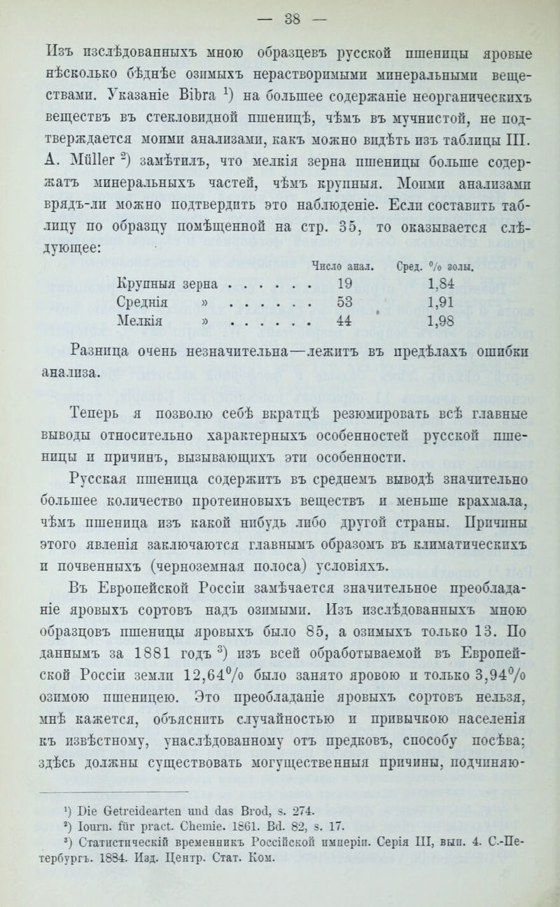 ІІзъ пзслѣдованныхъ мною образцевъ русской пшенпцы яровые нѣсколько бѣднѣе озпмыхъ нерастворимыми минеральными веще- ствами. Указаніе ВіЬга *) на большее содержаніе неорганическихъ веществъ въ стекловидной пшенпцѣ, чѣмъ въ мучнистой, не под- тверждается моими анализами, какъ можно впдѣть пзъ таблицы III. А. МШІег 2) замѣтилъ, что мелкія зерна пшеницы больше содер- жать минеральныхъ частей, чѣмъ крупныя. Моими анализами врядъ-ли можно подтвердить это наблюдете. Если составить таб- лицу по образцу помѣщенной на стр. 35, то оказывается слѣ- дующее: Разница очень незначительна—лежитъ въ предѣлахъ ошибки анализа. Теперь я позволю себѣ вкратцѣ резюмировать всѣ главные выводы относительно характерныхъ особенностей русской пше- нпцы п причпнъ, вызывающпхъ эта особенности. Русская пшенпца содержптъ въ среднемъ выводѣ значительно большее количество протеиновыхъ веществъ и меньше крахмала, чѣмъ пшенпца изъ какой нибудь либо другой страны. Причины этого явленія заключаются главнымъ образомъ въ клпматпческпхъ п почвенныхъ (черноземная полоса) условіяхъ. Въ Европейской Россін замѣчается значительное преоблада- ніе яровыхъ сортовъ надъ озимыми. Пзъ изслѣдованныхъ мною образцовъ пшеницы яровыхъ было 85, а озпмыхъ только 13. По даннымъ за 1881 годъ 3) пзъ всей обработываемой въ Европей- ской Россіи земли 12,64% было занято яровою п только 3,94% озимою пшеницею. Это преобладаніе яровыхъ сортовъ нельзя, мнѣ кажется, объяснить случайностью и привычкою населенія къ извѣстному, унаслѣдованному отъ предковъ, способу посѣва; здѣсь должны существовать могущественныя причины, подчпняю- г) Біе ОДгеійеагіеп ші<1 сіаз Вгосі, 5. 274. 2) Іоигп. йг ргасі. Сііетіе. 1861. Всі. 82, в. 17. 3) Статіістііческій временнпкъ Россійской пмперіи. Серія III, вып. 4. С-Пе- тербургъ. 1834. Изд. Центр. Стат. Ком. Число анал. Сред. 0,о золы. Крупныя зерна Среднія » Ме.ткія » 19 53 44 1,84 1,91 1,98