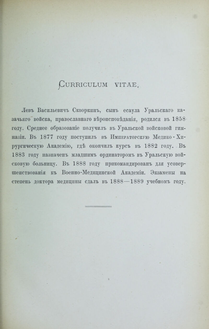 рітшсііыш ѴІТАЕ, Левъ Васпльевпчъ Скворкпнъ, сынъ есаула Уральскаго ка- зачьяго войска, православнаго вѣропсповѣданія. родился въ 1858 году. Среднее образованіе получплъ въ Уральской войсковой гпм- назіп. Въ 1877 году поступплъ въ Императорскую Медпко - Хи- рургическую Академію, гдѣ окончплъ курсъ въ 1882 году. Въ 1883 году назначенъ младшпмъ ордпнаторомъ въ Уральскую вой- сковую больницу. Въ 1888 году прпкомандированъ для усовер- шенствованія къ Военно-Медицинской Академіп. Экзамены на степень доктора медицины сдалъ въ 1888 —1889 учебномъ году.