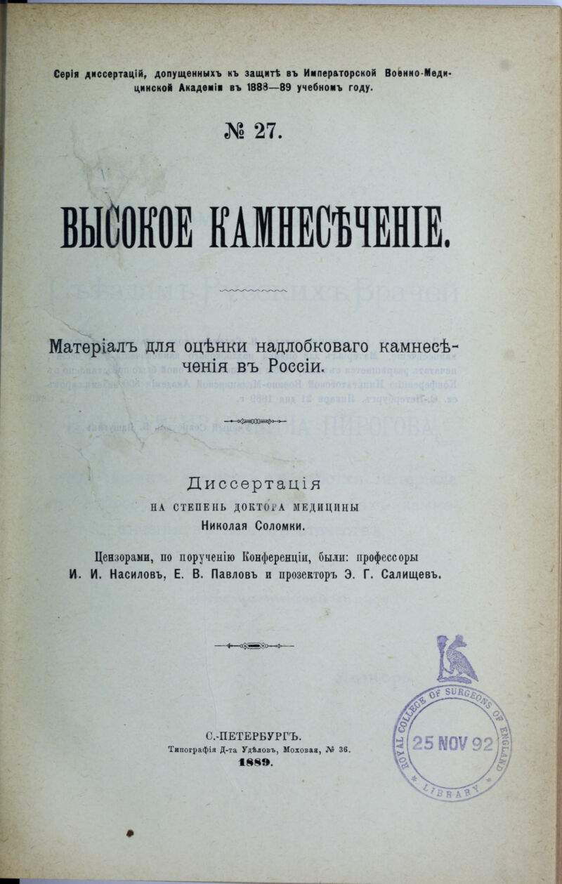 ! Серія диссертацій, допущѳнныхъ къ защитѣ въ Императорской Военно-Меди- цинской Академіі въ 1883—89 учебномъ году. № 27. Матеріалъ для оцѣнки надлобковаго камнесѣ- ченія въ Россіи. Диссертація НА СТЕПЕНЬ ДОКТОі^А МЕДИЦИНЫ Николая Соломки. Цензорами, по порученію Конференціи, были: профессоры И. И. Насиловъ, Е. В. Павловъ и прозекторъ Э. Г. Салищевъ. •