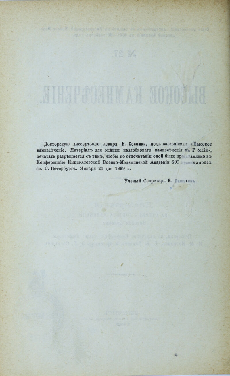 Докторскую диссертацію лекаря Н. Соломки, подъ заглавіемъ: і Высокое камнесѣченіе. Матеріалъ для оцѣнки надлобковаго камнесѣченія в-ь Р оссіи», печатать ра^рѣшается съ тѣмъ, чтобы по отпечатаніи оной было прі -авлено въ Конференцію Императорской Военно-Медицинской Академіи 500 пдяровъ ея. С.-Петербургъ. Января 21 дня 1889 г. Ученый Секретарь В. Пашугинъ