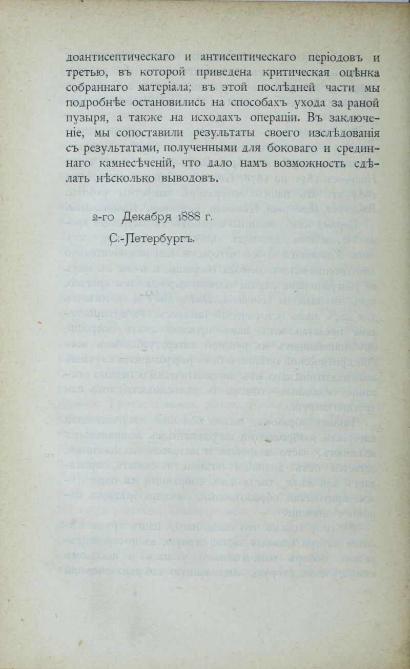 доантисептическаго іі антисептическаго періодовъ и третью, въ которой приведена критическая оцѣнка собраннаго матеріала; въ этой послѣдней части мы подробнѣе остановились на способахъ ухода за раной пузыря, а также ла исходахъ операиіи. Въ заключе- ніе, мы сопоставили результаты своего изслѣдованія съ результатами, полученными для боковаго и средин- наго камнесѣченій, что дало намъ возможность сдѣ- лать нѣсколько выводовъ. 2-го Декабр/і і888 г. р. - ]1етербургъ.