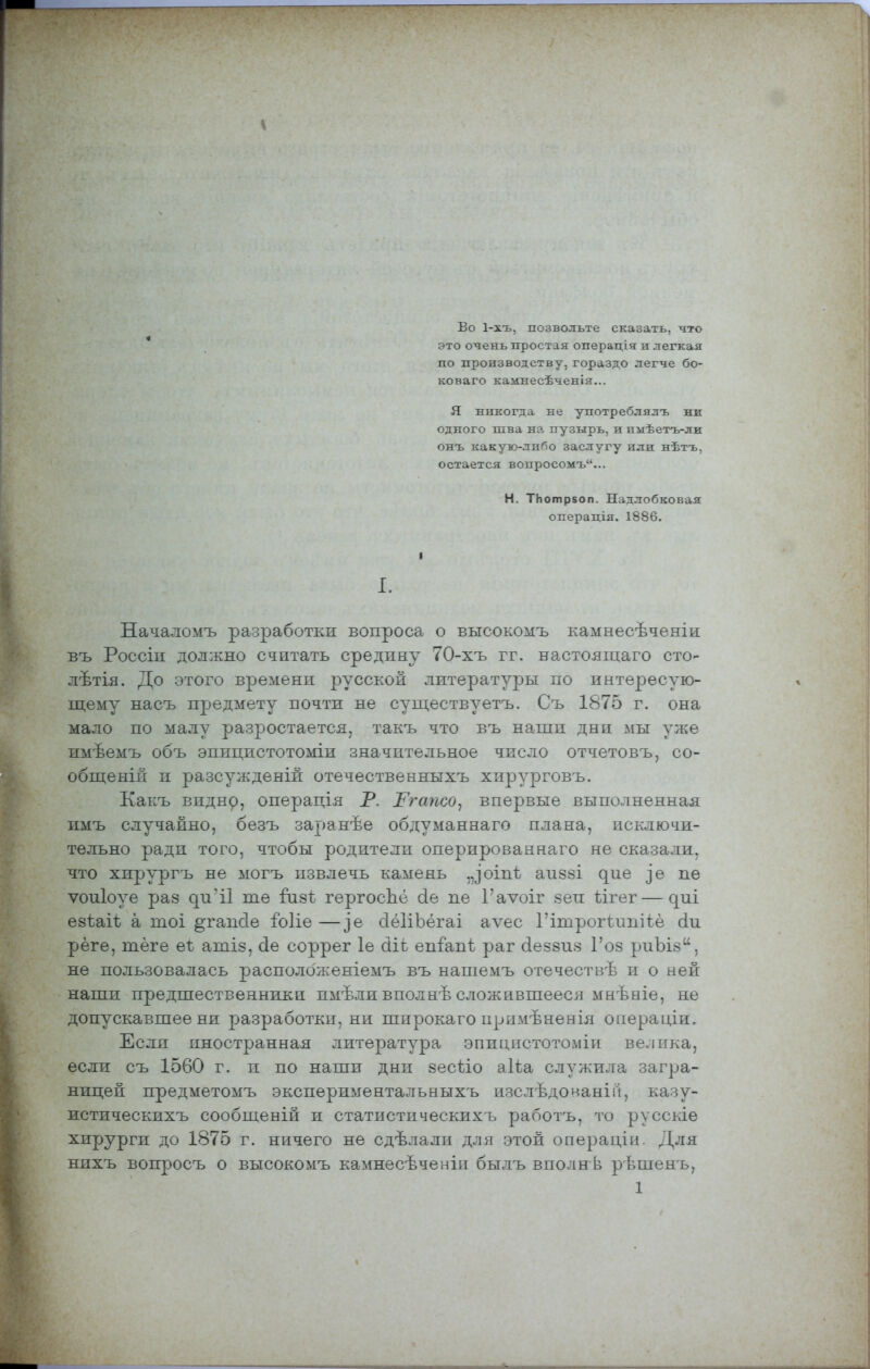 Во 1-хъ, позвольте сказать, что это очень простая операдія и легкая по производству, гораздо легче бо- коваго калшесѣченія... Я никогда не употреблялъ ни одного шва на пузырь, и пііѣетъ-ли онъ какую-либо заслугу или нѣтъ, остается вопросомъ... Н. ТЬотр80п. Надлобковая операдія. 1886. I. Началомъ разработки вопроса о высокомъ камнесѣченіи въ Россіи должно считать средину 70-хъ гг. настояіцаго сто- лѣтія. До этого времени русской литературы по интересую- щему насъ предмету почти не существуетъ. Съ 1875 г. она мало по малу разростается, такъ что въ наши дни мы уже имѣемъ объ эпицистотоміи значительное число отчетовъ, со- общеній и разсужденій отечественныхъ хирурговъ. Какъ ВИДН9, операція Р. І^гапсо^ впервые выполненная имъ случайно, безъ заранѣе обдуманнаго плана, исключи- тельно ради того, чтобы родители оперированнаго не сказали, что хирургъ не могъ извлечь камень „]0Іпѣ апзві ^ие ]е пе ѵоиіоуе раз ^и•і1 те йізі гергосЬё (іе пе 1'аѵоіг зеп ѣігег — ^ш езіаіѣ а тоі ^гаікіе іЫіе —]е сІёІіЪёгаі аѵес Гітрогіипііё (іи рёге, теге еі: атіз, (іѳ соррег 1е сііі епГапѣ раг (іеззиз Гоз риЪіз, не пользовалась располбженіемъ въ нашемъ отечествѣ и о ней наши предшественники пмѣли вполнѣ сложившееся мнѣніе, не допускавшее ни разработки, ни широкаго примѣненія операціи» Если иностранная литература эпицистотоміи велика, если съ 1560 г. и по наши дни зесііо аіѣа служила загра- ницей предметомъ экспериментальныхъ изслѣдонанігі, казу- истическихъ сообщеній и статистическихъ работъ, то русскіѳ хирурги до 1875 г. ничего не сдѣлали для этой о о ера ді и. Для нихъ вопросъ о высокомъ камнесѣченіи былъ вполнѣ рѣшенъ,