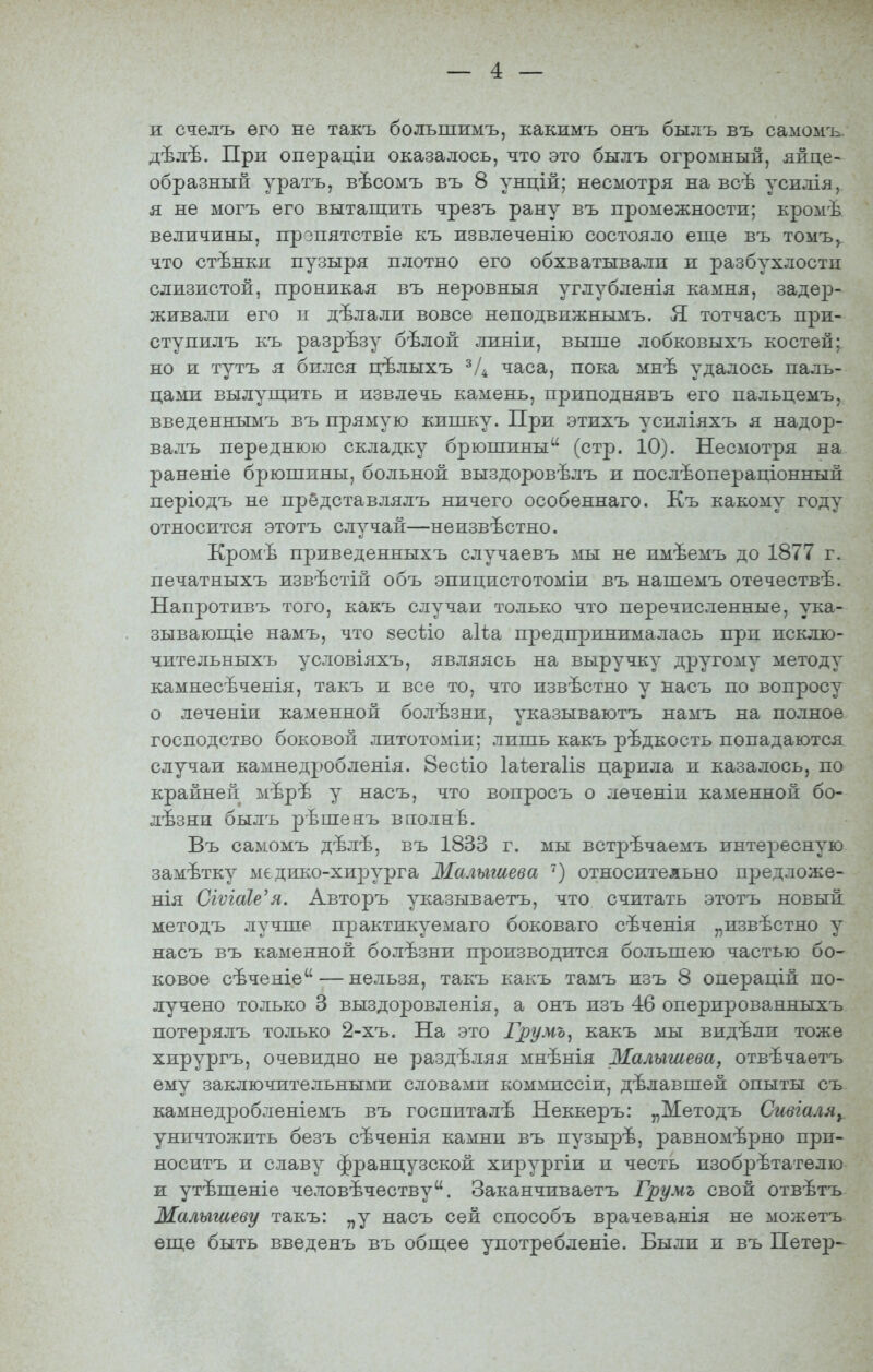 и счелъ его не такъ большимъ, какимъ онъ былъ въ самомъ. дѣлѣ. При операціи оказалось, что это былъ огромный, яйце- образный уратъ, вѣсомъ въ 8 унцій; несмотря на всѣ усилія, я не могъ его вытащить чрезъ рану въ промежности; кромѣ величины, прзпятствіе къ извлеченію состояло еще въ томъ, что стѣнки пузыря плотно его обхватывали и разбухлостп слизистой, проникая въ неровныя углубленія камня, заде2э- живали его п дѣлали вовсе неподвижнымъ. Я. тотчасъ при- ступилъ къ разрѣзу бѣлой линіи, выше лобковыхъ костей; но и тутъ я бился цѣлыхъ ^/4 часа, пока мнѣ удалось паль- цами вылущить и извлечь камень, приподнявъ его пальцемъ, введеннымъ въ прямую кишку. При этжхъ усиліяхъ я надор- валъ переднюю складку брюшины (стр. 10). Несмотря на раненіе брюшины, больной выздоровѣлъ и послѣопераціонный періодъ не прёдставлялъ ничего особеннаго. Къ какому году относится этотъ случай—неизвѣстно. Кромѣ приведенныхъ случаевъ мы не имѣемъ до 1877 г. печатныхъ извѣстій объ эпицистотоміи въ нашемъ отечествѣ. Напротивъ того, какъ случаи только что перечисленные, ука- зывающіе намъ, что зесѣіо аііа предпринималась прп исклю- чите льныхъ условіяхъ, являясь на выручку другому методу камнесѣченія, такъ и все то, что извѣстно у насъ по вопросу о леченіи каменной болѣзни, указываютъ намъ на полное господство боковой литотоміи; лишь какъ рѣдкость попадаются случаи камнедробленія. 8есѣіо Іаѣегаііз царила и казалось, по крайней мѣрѣ у насъ, что вопросъ о леченіи каменной бо- лезни былъ рѣшенъ вполнЪ. Въ самомъ дѣлѣ, въ 1833 г. мы встрѣчаемъ интересную замѣтку медико-хирурга Малышева ') относительно предложе- нія СіѵіаІе'я. Авторъ указываетъ, что считать этотъ новый методъ лучше практикуемаго боковаго сѣченія „извѣстно у насъ въ каменной болѣзни производится большею частью бо- ковое сѣченіе — нельзя, такъ какъ тамъ изъ 8 операцій по- лучено только 3 выздоровленія, а онъ изъ 46 оперированныхъ потерялъ только 2-хъ. На это Грумъ^ какъ мы видѣли тоже хирургъ, очевидно не разделяя мнѣнія Малышева, отвѣчаетъ ему заключительными словами коміѵшссіи, дѣлавшей опыты съ камнедробленіемъ въ госпиталѣ Неккеръ: „Методъ СиталЯу уничтожить безъ сѣченія камни въ пузырѣ, равномерно при- носитъ и славу французской хирургіи и честь изобрѣтателю ж утѣшеніе человечеству. Заканчиваетъ Грумъ свой отвѣтъ Малышеву такъ: „у насъ сей способъ врачеванія не можетъ еще быть введенъ въ общее употребленіе. Были и въ Петер-