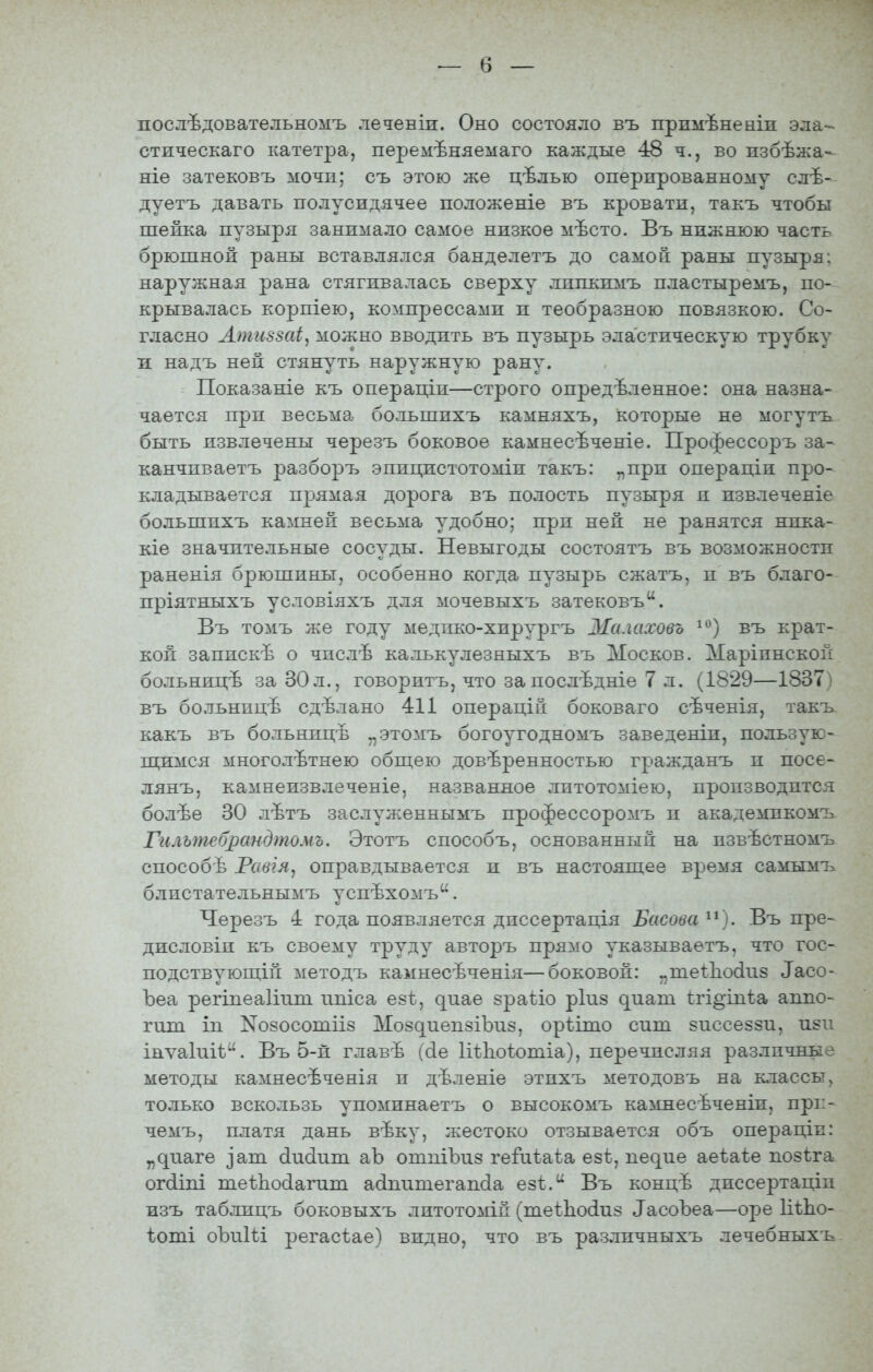 послѣдовательномъ лечевіи. Оно состояло въ прпмѣненіи эла- стическаго катетра, перемѣняемаго каждые 48 ч., во пзбѣжа- ніе затековъ мочи; съ этою же цѣлью оперпрованному слѣ- дуетъ давать полу сидячее положеніе въ кровати, такъ чтобы шейка пузыря занимало самое низкое мѣсто. Въ нижнюю часть брюшной раны вставлялся банделетъ до самой раны пузыря: наружная рана стягивалась сверху липкимъ пластыремъ, по- крывалась корпіею, компрессами и теобразною повязкою. Со- гласно Лтиззаі^ можно вводить въ пузырь эластическую трубку и надъ ней стянуть наружную рану. Показаніе къ операцін—строго опредѣленное: она назна- чается при весьма большихъ камняхъ, которые не могутъ быть извлечены черезъ боковое камнесѣченіе. Профессоръ за- канчпваетъ разборъ эпицистотоміи такъ: „при операціи про- кладывается прямая дорога въ полость пузыря и извлеченіе большихъ камней весьма удобно; при ней не ранятся нпка- кіе значительные сосуды. Невыгоды состоятъ въ возможности раненія брюшины, особенно когда пузырь сжатъ, и въ благо- пріятныхъ условіяхъ для мочевыхъ затековъ. Въ томъ же году медпко-хирургъ Малаховь въ крат- кой запискѣ о чпслѣ калькулезныхъ въ Москов. Маріпнской больницѣ за 30л., говорить, что заиослѣдніе 7 л. (1829—1837) въ больницѣ сдѣлано 411 операцій боковаго сѣченія, такъ. какъ въ больницѣ „этомъ богоугодномъ заведеніи, пользую- поимся многолетнею общею доверенностью гражданъ и посе- лянъ, камнеизвлеченіе, названное лптотоміею, производится болѣе 30 лѣтъ заслуженнымъ профессоромъ и академикомъ Гильтебрандтомъ. Этотъ способъ, основанный на пзвѣстномъ способѣ Равія^ оправдывается и въ настоящее время самымъ блистательнымъ успѣхомъ. Черезъ 4 года появляется дпссертація Басова ^*). Въ пре- дисловіп къ своему труду авторъ прямо указываетъ, что гос- подствующи: методъ камнесѣченія—боковой: „ше1:Ь.о(1и8 ^асо- Ъеа регіпеаііит ппіса езі}, ^иае зраііо ріиз ^иат ѣгі^іпѣа аппо- гиш іп Nо80сошіІ8 Мо8^иеп8ІЪи8, оріішо сиш зиссеззи, йен інѵаіиіі. Въ 5-й главѣ ((1е ІіѣЬоѣотіа), перечисляя различные методы камнесѣченія и дѣленіе этихъ методовъ на классы, только вскользь упоминаетъ о высокомъ камнесѣченіи, прг- чемъ, платя дань вѣку, жестоко отзывается объ операціп: „^^т^е ^аш (іисіиш аЪ ошпіЪиз геГиіаѣа езѣ, пе^ие аеіаіе позіга ог(ііпі теѣ1іо(іагиш асіпишегапсіа езі. Въ концѣ диссертаціп изъ таблицъ боковыхъ литотомій (теШо(іпз ^асоЪеа—оре ІііЬо- ѣопіі оЪиІіі регасіае) видно, что въ разлпчныхъ лечебныхъ