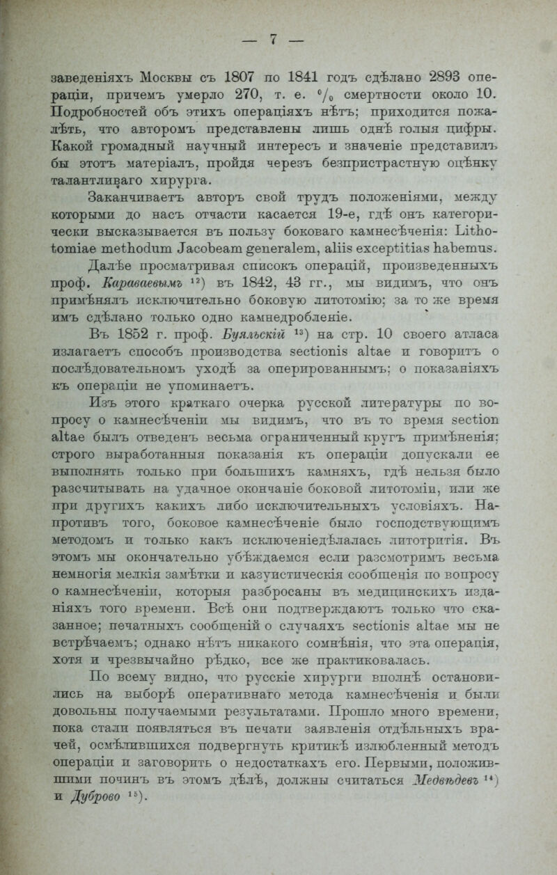 заведеніяхъ Москвы съ 1807 по 1841 годъ сдѣлано 2893 опе- раціи, причемъ умерло 270, т. е. ^/о смертности около 10. Подробностей объ этихъ операціяхъ нѣтъ; приходится пожа- леть, что авторомъ представлены лишь однѣ голыя цифры. Какой громадный научный интересъ и значеніе представилъ бы этотъ матеріалъ, пройдя черезъ безпристрастную оцѣнку талантливаго хирурга. Заканчиваетъ авторъ свой трудъ положеніями, между которыми до насъ отчасти касается 19-е, гдѣ онъ категори- чески высказывается въ пользу боковаго камнесѣченія: ЬіѣЬо- ѣотіае теѣЬо(іит ^асоЪеат ^епегаіет, аіііз ехсерѣіііаз ЬаЪетиз. Далѣе просматривая списокъ операцій, произведенныхъ проф. Караваевымъ въ 1842, 43 гг., мы видимъ, что онъ примѣнялъ исключительно боковую литотомію; за то же время имъ сдѣлано только одно каынедробленіе. Въ 1852 г. проф. Буяльекш ^^) на стр. 10 своего атласа излагаетъ способъ производства зесііопіз аііае и говоритъ о послѣдовательномъ уходѣ за оперированнымъ: о показаніяхъ къ операціи не упоминаетъ. Изъ этого краткаго очерка русской литературы по во- просу о камнесѣченіи мы видимъ, что въ то время зесізіоп аііае былъ отведенъ весьма ограниченный кругъ примѣненія: строго выработанныя показанія къ операціи допускалп ее выполнять только при большихъ камняхъ, гдѣ нельзя было разсчитывать на удачное окончаніе боковой литотоміи, или же при другпхъ какихъ либо исключительныхъ условіяхъ. На- противъ того, боковое камнесѣченіе было господствующимъ ыетодомъ и только какъ исключеніедѣлалась литотрптія. Въ этомъ мы окончательно убѣждаемся если разсмотримъ весьма немногія мелкія замѣтки и казуистическія сообшенія по вопросу о камнесѣченіи, которыя разбросаны въ медицинскихъ изда- ніяхъ того времени. Всѣ они подтверждаютъ только что ска- занное; печатныхъ сообщеній о случаяхъ зесѣіопіз аііае мы не встрѣчаемъ; однако нѣтъ никакого сомнѣнія, что эта операція, хотя и чрезвычайно рѣдко, все же практиковалась. По всему видно, что русскіе хирурги вполнѣ останови- лись на выборѣ оперативнаго метода камнесѣченія и были довольны получаемыми результатами. Прошло много времени, пока стали появляться въ печати заявленія отдѣльныхъ вра- чей, осмелившихся подвергнуть критикѣ излюбленный методъ операціи и заговорить о недостаткахъ его. Первыми, положив- шими починъ въ этомъ дѣлѣ, должны считаться ЗІебвѣдевъ и Дуброво ^'^).