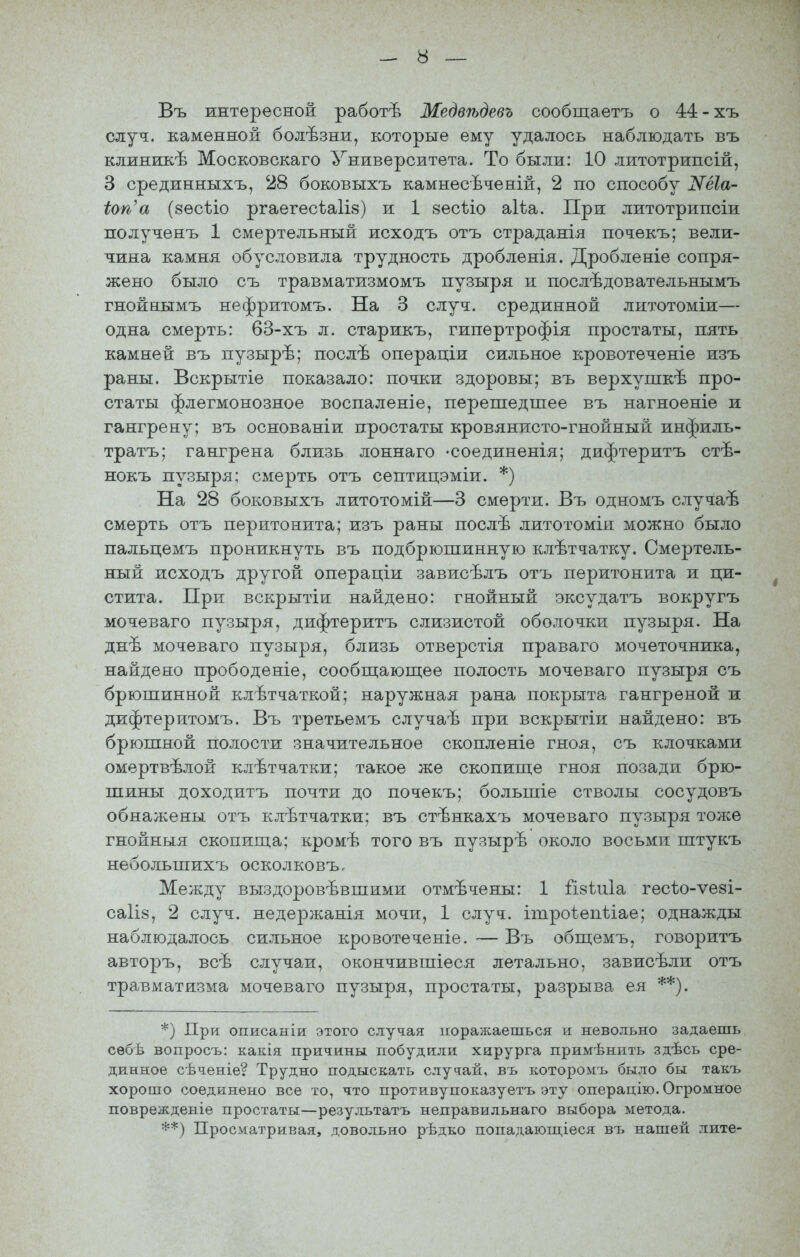 Въ интересной работѣ Медвѣдевъ сообщаетъ о 44-хъ случ. каменной болѣзни, которые ему удалось наблюдать въ клиникѣ Московскаго Университета. То были: 10 литотрипсій, 3 срединныхъ, 28 боковыхъ камнесѣченій, 2 по способу оѴе^а- іоп'а (зесѣіо ргаегесѣаііз) и 1 зесѣіо аіѣа. При литотрипсіи полученъ 1 смертельный исходъ отъ страданія почекъ; вели- чина камня обусловила трудность дробленія. Дробленіе сопря- жено было съ травматизмомъ пузыря и послѣдовательнымъ гнойнымъ нефритомъ. На 3 случ. срединной литотоміи— одна смерть: 63-хъ л. старикъ, гипертрофія простаты, пять камней въ пузырѣ; послѣ операціи сильное кровотеченіе изъ раны. Вскрытіе показало: почки здоровы; въ верхупікѣ про- статы флегмонозное воспаленіе, перепгедшее въ нагноеніе и гангрену; въ основаніи простаты кровянисто-гнойный инфиль- тратъ; гангрена близь лоннаго -соединетя; дифэтеритъ стѣ- нокъ пузыря; смерть отъ септицэміи. *) На 28 боковыхъ литотомій—3 смерти. Въ одномъ случаѣ смерть отъ перитонита; изъ раны послѣ литотоміи можно было пальцемъ проникнуть въ подбрюшинную клѣтчатку. Смертель- ный исходъ другой операціи зависѣлъ отъ перитонита и ци- стита. При вскрытіи найдено: гнойный эксудатъ вокругъ мочеваго пузыря, дифтеритъ слизистой оболочки пузыря. На днѣ мочеваго пузыря, близь отверстія праваго мочеточника, найдено прободеніе, сообп];ающее полость мочеваго пузыря съ брюшинной клѣтчаткой; наружная рана покрыта гангреной и дифтеритомъ. Въ третьемъ случаѣ при вскрытіи найдено: въ брюшной полости значительное скопленіе гноя, съ клочками омертвѣлой клѣтчатки; такое же скопище гноя позади брю- шины доходнтъ почти до почекъ; большіе стволы сосудовъ обнажены отъ клѣтчатки; въ стѣнкахъ мочеваго пузыря тоже гнойныя скопипда; кромѣ того въ пузырѣ около восьми штукъ небольшихъ осколковъ. Между выздоровѣвшими отмѣчены: 1 Гізѣиіа гесіо-ѵезі- са1І8, 2 случ. недержанія мочи, 1 случ. ітроіепѣіае; однажды наблюдалось сильное кровотеченіе. — Въ обпі;емъ, говоритъ авторъ, всѣ случаи, окончившіеся летально, зависѣли отъ травматизма мочеваго пузыря, простаты, разрыва ея **). *) При описаніи этого случая поражаешься и невольно задаешь сѳбѣ вопросъ: какія причины побудили хирурга примѣнить здѣсь сре- динное сѣченіе? Трудно подыскать случай, въ которомъ было бы такъ хорошо соединено все то, что противупоказуетъ эту операцію. Огромное поврежденіе простаты—результатъ неправильнаго выбора метода. **) Просматривая, довольно рѣдко попадающіеся въ нашей лите-