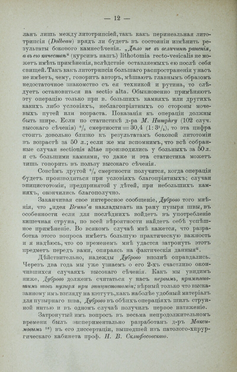 ланъ лишь между литотрипсіей, такъ какъ перинеальная лито- трипсія (ВоІЪеаи) врядъ ли будетъ въ состояніи измѣнить ре- зультаты бокового камнесѣченія. ^^Дѣло не въ величинѣ раненія, а въ его качествѣ'^ {ку^си.въ нашъ) ІіѣЬоѣотіа гесѣо-ѵезісаііз не мо- жетъ имѣть примѣненія, вслѣдствіе оставляемыхъ ею послѣ себя свищей. Такъ какъ литотрипсія большаго распространенія у насъ не имѣетъ, чему, говоритъ авторъ, мѣшаютъ главнымъ образомъ недостаточное знакомство съ ея техникой и рутина, то слѣ- дуетъ остановиться на зесііо аіѣа. Обыкновенно примѣняютъ эту операцію только при в. большихъ камняхъ или другихъ какихъ либо условіяхъ, неблагопріятныхъ со стороны мочѳ- выхъ путей или возраста. Показанія къ операціи должны быть шире. Если по статистикѣ д-ра М. Нитркгу (102 случ. высокаго сѣченія) ^/^ смертности = 30,4 (ІгЗіД), то эта цифра стоитъ довольно близко къ результатамъ боковой литотоміи въ возрастѣ за 50 л.; если же мы вспомнимъ, что всѣ собран- ные случаи 8есѣіопІ8 аіѣае производились у больныхъ за 50 л. и съ большими камнями, то даже и эта статистика молсетъ тіишь говорить въ пользу высокаго сѣченія. Совсѣмъ другой Уо смертности получится, когда операція •будетъ прорізводиться при условіяхъ благопріятныхъ; случаи эпицистотоміи, предпринятой у дѣтей, при небольшихъ кам- няхъ, окончились благополучно. Заканчивая свое интересное сообпі;еніе, Дуброво того мнѣ- нія, что „идея Вгипз'а накладывать на рану пузыря швы, въ особенности если для послѣднихъ войдетъ въ употребленіе кишечная струна, по всей вероятности найдетъ себѣ успеш- ное примѣненіе. Во всякомъ случаѣ мнѣ кажется, что разра- ботка этого вопроса имѣетъ большую практическую важность и я надѣюсь, что со временемъ мнѣ удастся затронуть этотъ предметъ передъ вами, опираясь на фактическія данныя. действительно, надежды Дуброво вполнѣ оправдались. Черезъ два года мы уже узнаемъ о его 2-хъ счастливо окон- чившихся случаяхъ высокаго сѣченія. Какъ мы увидимъ ниже, Дуброво долженъ считаться у насъ первымъ, примѣнив- шимъ гаовъ пузыря при а>гг*г^г*сжотожш; вѣрный только что выска- занному имъ взгляду на кэтгутъ,какъ наболее удобный матеріалъ дляпузырнаго шва, Ді/брово въ обѣихъ операціяхъ шилъ струн- ной нитью и въ одномъ случае получилъ первое натяженіе. Затронутый имъ вопросъ въ весьма непродолжительномъ времени былъ ;зкспериментально разработанъ д-ръ ЗІакси- мовымъ ^^') въ его диссертаціи, вышедшей изъ патолого-хйрур- гическаго кабинета проф. Н. В. Склифосовскаго.