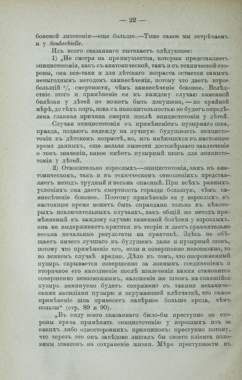 боковой литотоміи—еще больше.—Тоже самое мы встрѣчаемъ и у 8оиЪегЫеІІе. Изъ всего сказаннаго вытекаетъ следующее: 1) „Не смотря на преимущества, которыя представляетъ эпицистотомія, какъ съ анатомической, такъ и съ технической сто- роны, она все-таки и для дѣтскаго возраста остается самымъ невыгоднымъ методомъ камнесѣченія, потому что даетъ втрое большій °/о смертности, чѣмъ камнесѣченіе боковое. Вслѣд- ствіе этого и примѣненіе ея къ каждому случаю каменной болѣзнн у дѣтей не можетъ быть допущено,—по крайней мѣрѣ, до тѣхъ поръ, пока съ положительностью не будетъ опреде- лена главная причина смерти послѣ эпицистотоміи у дѣтей. Случаи эпицистотоміи съ примѣненіемъ пузырнаго шва, правда, подаютъ надежду на лучшую будущность эпицисто- томіи въ дѣтскомъ возрастѣ, но, изъ имеющихся въ настоящее время данныхъ, еще нельзя вывести достовѣрнаго заключенія о томъ значеніи, какое имѣетъ пузырный шовъ для эппцисто- томіи у дѣтей. 2) Относительно взрослыхъ—эпицистотомія, какъ въ ана- томическомъ, такъ и въ технітческомъ отношеніяхъ представ- ляетъ методъ трудный и весьма опасный. При всѣхъ равныхъ условіяхъ она даетъ смертность гораздо большую, чѣмъ ка- мнесѣченіе боковое. Поэтому примѣненіе ея у взрослыхъ въ настоящее время можетъ быть оправдано только въ нѣкото- рыхъ исключительныхъ случаяхъ, какъ общій же методъ при- меняемый къ каждому случаю каменной болѣзни у взрослыхъ, она не выдерживаетъ критики въ теоріи и даетъ сравнительно весьма печальные результаты на практикѣ. Здѣсь не обѣ- щаетъ ничего лучшаго въ будущемъ даже и пузы]эный шовъ, потому что примѣненіе его, если и совершенно невозможно, то во всякомъ случаѣ вредно. Дѣло въ томъ, что опорожненный пузырь скрывается совершенно за лоннымъ соедпненіемъ и вторичное его наполненіе послѣ извлеченія камня становится совершенно невозможнымъ, наложеніе же швовъ наспавшійся пузырь неминуемо будетъ сопряжено съ такими механиче- скими насиліямп пузырю и окружающей клѣтчаткѣ, что самое примѣненіе шва принесетъ навѣрное больше вреда, чѣмъ пользы (стр. 89 и 90). „Въ виду всего сказаннаго было-бы преступно со сто- роны врача применять эппцистотомію у взрослыхъ изъ за какихъ либо одностороннихъ принциповъ: преступно потому, что черезъ это онъ завѣдомо лишалъ бы своего кліента поло- вины шансовъ на сохраненіѳ жизни. Мѣра преступности въ