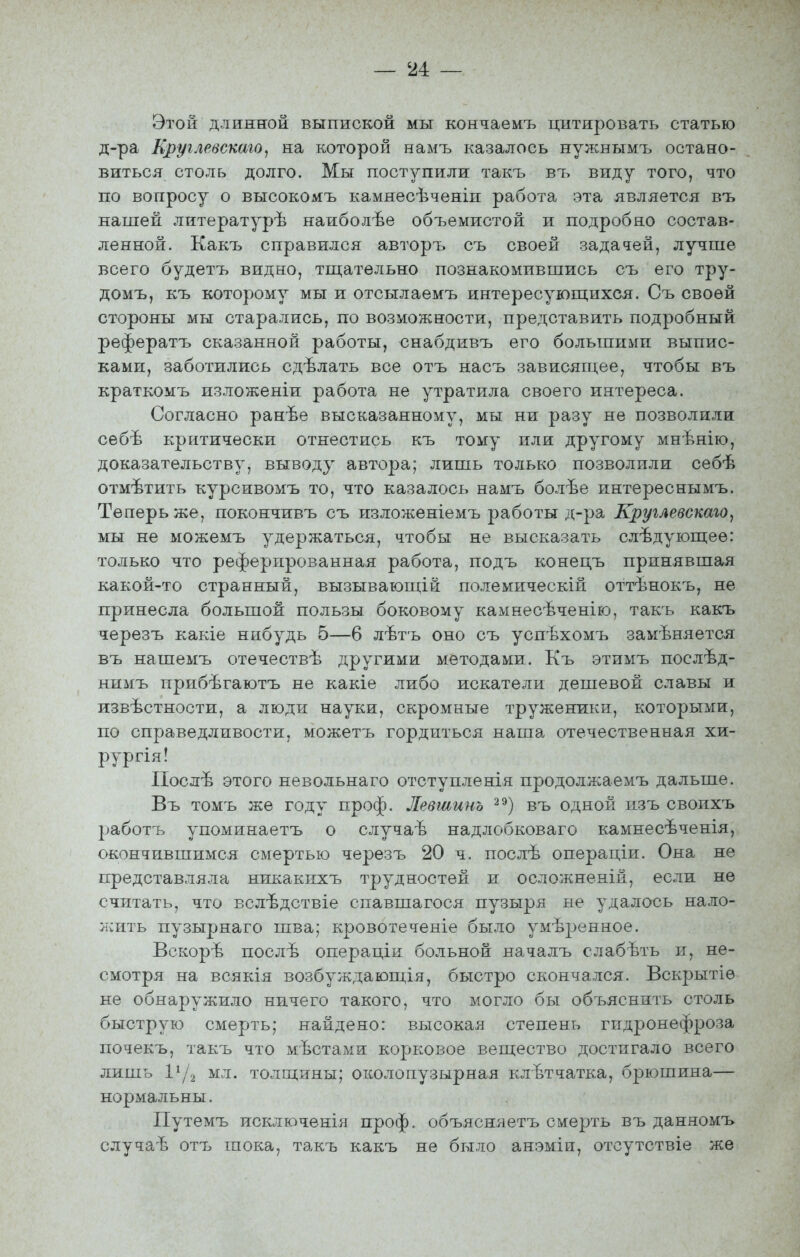 Этой длинной выпиской мы кончаемъ цитировать статью д-ра Еруглевскаго, на которой намъ казалось нужнымъ остано- виться столь долго. Мы поступили такъ въ виду того, что по вопросу о высокомъ камнесѣченіп работа эта является въ нашей литературѣ наиболѣе объемистой и подробно состав- ленной. Какъ справился авторъ съ своей задачей, лучше всего будетъ видно, тш;ательно познакомившись съ его тру- домъ, къ которому мы и отсылаемъ интересующихся. Съ своей стороны мы старались, по возможности, представить подробный рефератъ сказанной работы, снабдивъ его большими выпис- ками, заботились сдѣлать все отъ насъ зависящее, чтобы въ краткомъ изложеніи работа не утратила своего интереса. Согласно ранѣе высказанному, мы ни разу не позволили себѣ критически отнестись къ тому или другому мнѣнію, доказательству, выводу автора; лишь только позволили себѣ отмѣтить курсивомъ то, что казалось намъ болѣе интереснымъ. Теперь же, покончивъ съ изложеніемъ работы д-ра Круглевскаго^ мы не можемъ удержаться, чтобы не высказать слѣдующеѳ: только что реферированная работа, подъ конецъ принявшая какой-то странный, вызывающ!й полемическій оттѣнокъ, не принесла большой пользы боковому камнесѣченію, такъ какъ черезъ какіе нибудь 5—6 лѣтъ оно съ успѣхомъ замѣняется въ нашемъ отечествѣ другими методами. Къ этимъ послѣд- нимъ прибѣгаютъ не какіе либо искатели дешевой славы и извѣстности, а люди науки, скромные труженикрі, которыми, по справедливости, можетъ гордиться наша отечественная хи- рургія! Послѣ этого невольнаго отступленія продолжаемъ дальше. Въ томъ же году проф. Левіаинъ ^^) въ одной изъ своихъ работъ упоминаетъ о случаѣ надлобковаго камнесѣченія, окончившимся смертью черезъ 20 ч. послѣ операціи. Она не представляла никакнхъ трудностей и осложненій, если не считать, что вслѣдствіе спавшагося пузыря не удалось нало- жить пузырнаго шва; кровотеченіе было умѣренное. Вскорѣ послѣ операціи больной началъ слабѣть и, не- смотря на всякія возбуждающія, быстро скончался. Вскрытіе не обнаружило ничего такого, что могло бы объяснить столь быструю смерть; найдено: высокая степень гидронефроза почекъ, такъ что мѣстами корковое вещество достигало всего лишь 1^Д мл. толщины; околопузырная клЪтчатка, брюшина— нормальны. Путемъ исключенія проф. объясняетъ смерть въ даняомъ случа-ѣ отт> шока, такъ какъ не было анэміи, отсутствіе же