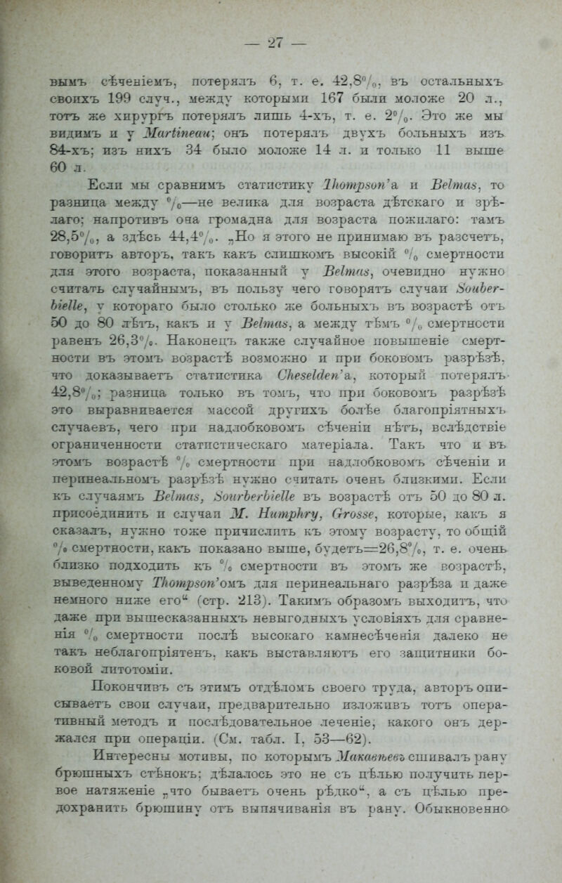 вымъ сѣченіемъ, потерялъ 6, т. е. -і2,8Ѵо, въ остальныхъ свопхъ 199 случ., между которыми 167 были моложе 20 л., тотъ же хирургъ потерялъ лишь 4-хъ, т. е. 2%. Это же мы видимъ и у ЗІагігпеаи; онъ потерялъ двухъ больныхъ изъ 84-хъ; изъ нихъ 34 было моложе 14 л. и только 11 выше 60 л/ Если мы сравнимъ статистику 1Ьотр8оп'н Веітав^ то разница между ^/о—не велика для возраста дѣтскаго и зрѣ- лаго: напротивъ оза громадна для возраста пожплаго: тамъ 28,5'^/^, а здѣсь 44,4%. „Но я этого не принимаю въ разсчетъ, говоритъ авторъ. такъ какъ слишкомъ высокій ^'/о смертности для этого возраста, показанный у Веітаз, очевидно нужно считать случаннымъ, въ пользу чего говорятъ случаи 8оиЪег- ЫеІІе^ у котораго было столько же больныхъ въ возрастѣ оть 50 до 80 лѣтъ, какъ и у ВеЪпаа^ а между тѣмъ ^смертности І^авенъ 26,3*^/0. Наконецъ также случайное повышеніе смерт- ности въ этомъ возрастѣ возможно и при боковомъ разрѣзѣ. что доказываетъ статистика СкезеМеп'а., который потерялъ- 42,8**/,,; разница только въ томъ, что при боковомъ разрѣзѣ это выравнивается массой другпхъ болѣе благопріятныхъ случаевъ, чего при надлобковомъ сѣченіп нѣтъ, вслѣдствіе ограниченности статпстпческаго матеріала. Такъ что и въ этомъ возрастѣ 7» смертности при надлобковомъ сѣченіи и перпнеальномъ разрѣзѣ нужно считать очень близьсимп. Если къ случаямъ Веітаз, Л^оигЪегЫеІІе въ возрастѣ отъ 50 до 80 л. присоединить и случаи М. НитрЬгу, Сггоззе, которые, какъ я сказалъ, нужно тоже причислпть къ этому возрасту, то обш;ій 7в смертности, какъ показано выше, будетъ=2б,8%, т.е. очень близко подходить къ ° о смертности въ этомъ же возрастѣ, выведенному ТІготрвоп'ожъ для перинеальнаго разрѣза и даже немного ниже его Гетр. 213). Такпмъ образомъ выходитъ, что даже при вышесказанныхъ невыгодныхъ условіяхъ для сравне- нія смертности послѣ высокаго камнесѣченія далеко не такъ неблагопріятенъ, какъ выставляютъ его защитники бо- ковой литотоміи. Покончивъ съ этимъ отдѣломъ своего труда, авторъ опи- сы^ваетъ свои случаи, предварительно изложивъ тотъ опера- тивный методъ и послѣдовательное леч;еніе, какого онъ дер- жался при операціи. (См. табл. I, 53—62). Интересны мотивы, по которымъ Макавѣевъ сшивалъ рану брюшныхъ стѣнокъ: дѣлалось это не съ цѣлью получить пер- вое натяженіе „что бываетъ очень рѣдко^^, а съ цѣлью пре- дохранить брюшину отъ выпячиванія въ рану. Обыкновенно-