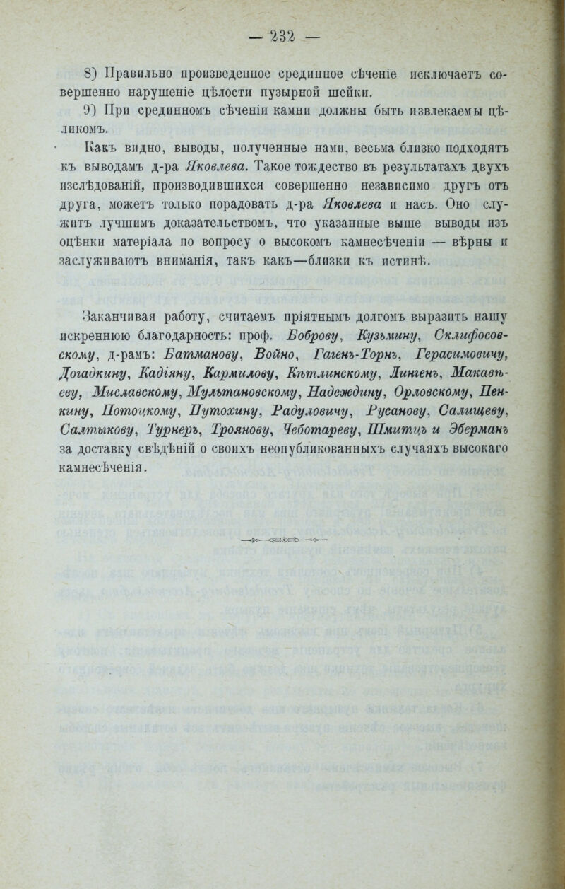 8) Правильно произведенное срединное сѣченіе псключаетъ со- вершенно нарушеніе цѣлости пузырной шейки. 9) При срединномъ сѣченіи камни должны быть извлекаемы цѣ- ликомъ. Какъ видно, выводы, полученные нами, весьма близко подходятъ къ выводамъ д-ра Яковлева. Такое тождество въ результатахъ двухъ изслѣдованій, производившихся совершенно независимо другъ отъ друга, можетъ только порадовать д-ра Яковлева и насъ. Оно слу- жить лучшимъ доказательствомъ, что указанные выше выводы изъ оцѣнки матеріала по вопросу о высокомъ камнесѣченін — вѣрны и заслуживаютъ вниманія, такъ какъ—близки къ истинѣ. Заканчивая работу, считаемъ пріятнымъ долгомъ выразить нашу искреннюю благодарность: проф. Боброву, Кузьмину, Склифосов- скому, д-рамъ: Батманову, Войно, Гаіенъ-Торнъ, Герасимовичу^ Догадкину, Кадіяну^ Кармилову, Кѣтлинскому, Лингенъ, Макавѣ- еву, Миславскому, Мультановскому, Надеждину, Орловскому, Пен- кину, Потогі^кому, Путохину, Радуловичу, Русанову, Салищеву, Салтыкову, Турнеръ, Троянову, Чеботареву, Шмитцъ и Эберманъ за доставку свѣдѣній о своихъ неопубликованныхъ случаяхъ высокаго камнесѣченія.