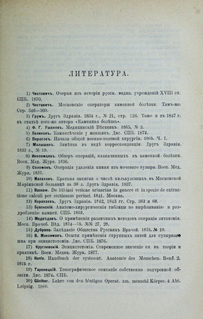 ЛИТЕРАТУРА. 1) Чистовичъ. Очерки пзъ псторіи русск. медпц. учрежденій ХѴІП ст. СПБ. 1870. 2) Чистовичъ. Московскіе операторы каменной болѣзни. Тамъ-же. Стр. 346-360. 3) Груиъ. Другъ Здравія. 1834 г., Л'- 21, стр. 126. Тоже и въ 1847 г. въ статьѣ того-же автора «Каменная болѣзнь». 4) Ф. Г. Ушаковъ. Медицинскій Вѣстникъ. 1865, № 3. 5) Пелиианъ. Кампесѣченіе у женщинъ. Дне СПБ. 1872. 6) Пироговъ. Начала общей военно-полевой хирургіи. 1865. Ч. 1. 7) Малышевъ. Замѣтка въ впдѣ корреспонденцш. Другъ Здравія. 1833 г., Л1 19. 8) Иноземцевъ. Обзоръ операцій, назначенныхъ въ каменной болѣзни. Воен. Мед. Журн. 1836. 9) Соломонъ. Операція удаленія камня пзъ мочеваго пузыря. Воен. Мед. Журн. 1837. 10) Малаховъ. Краткая записка о числѣ калькулезныхъ въ Московской Маріинской больницѣ за 30 л. Другъ Здравія. 1837. 11) Ваззоѵѵ. Ое Иііиазі ѵезісае игіпагіае іп ^епеге еі іпзресіесіе ехігас- ііопе саісиіі рег зесііопет регіпеі. 1841. Москва. 12) Караваевъ. Другъ Здравія. 1842, 1843 гг. Стр. 362 и 66. 13) Буяльскій. Анатомо-хирургическія таблицы по вырѣзыванію и раз- дробленію камней. СПБ. 1852. 14) Медвѣдевъ. О примѣненіп различныхъ методовъ операціи дитотоміи. Моск. Врачеб. Вѣд. 1874—75. №Л2 27, 28. 15) Дуброво. Засѣданіе Общества Русскихъ Врачей. 1875. № 10. 16) В. Максимовъ. Опыты примѣненія струнныхъ нитей для пузырнаіЧ> шва при эпицистотоміи. Дис. СПБ. 1876. 17) Круглевскій. Эпицистотомія. Современное значеніе ея въ теоріп и практикѣ. Воен. Меднц. Журн. 1877. 18) Непіе. НапсІЬисІі сіег яузіетаі:. Апаіошіе сіез МепзсЬеп. ВапсТ. 2. 1875 г. 19) Таренецкій. Топографическое описаніе собственно подчревной об- ласти. Дис. 1874. СПБ. 20) СипІНег. ЬеЬге ѵоп (Ірп Ь1іиі§еп Орегаі;. ат. тепзсЫ Когрег. 4 АЫ. Ьеіргі^. 1860.