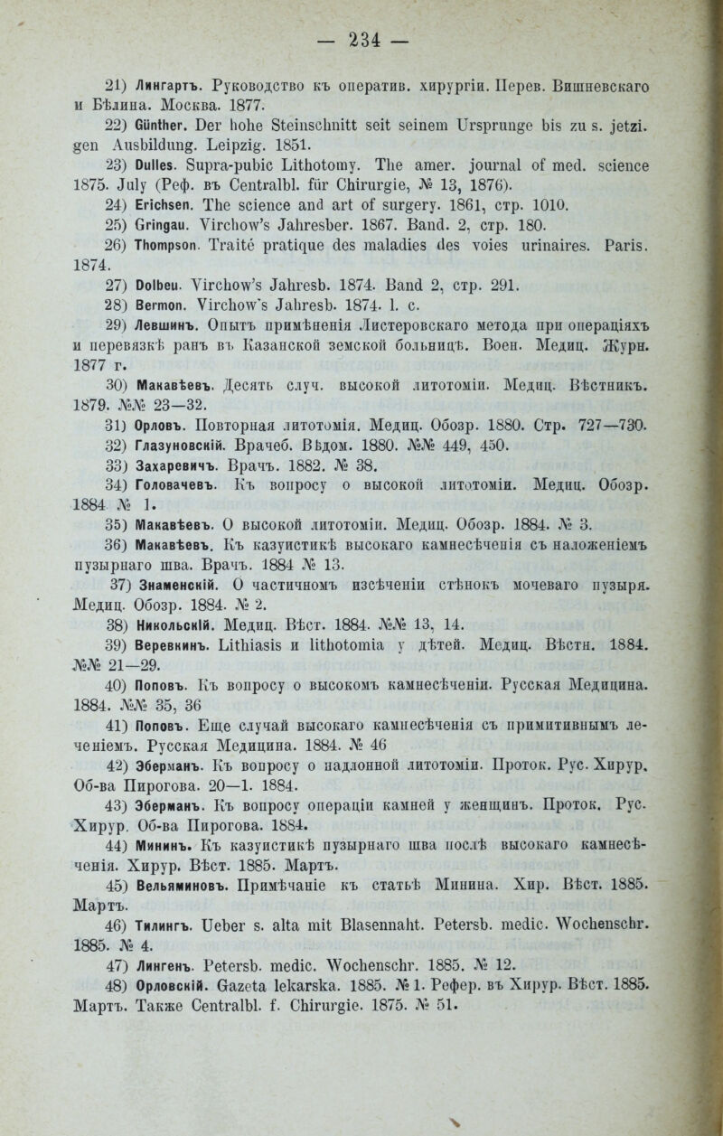 21) Лингартъ. Руководство къ оператив. хирургіи. Перев. Виіпневскаго и Бѣлина. Москва. 1877. 22) бипіЬег. Вег Іюііе 8ѣеіп8СІшіи зеіі: зеіпѳт ХІгзргип^е ЬІ8 т §. ^еЫ. §еп АизЬіІбіш^. Ьеіргі^. 1851. 23) ОиІІез. Зирга-риЬіс ЬііЬоІоту. Тііе атег. ^ои^па1 оГ тесі. зсіепсе 1875. ^и1у (Реф. въ СепІгаІЫ. Шг СЬігиг^іе, № 13, 1876). 24) ЕгісНзеп. ТЬе бсіепсе апй агі о^ зиг^егу. 1861, стр. 1010. 25) бгіпдаи. Ѵігсію^ѵ'8 ^а11^е8^)е^. 1867. Вапй. 2, стр. 180. 26) ТНотрзоп. Тгаііё р^аи^ие сіез таіасііез сіез ѵоіез игіпаігез. Рагіз. 1874. 27) ОоІЬеи. ѴігсЬо\ѵ'8 ДаЬгезЬ. 1874. Ваікі 2, стр. 291. 28) Вегтоп. Ѵігс1іо\ѵ'8 ^аЬ^е8Ь. 1874- 1. с. 29) Левшинъ. Опытъ примѣненія Листеровскаго метода при операціяхъ и перевязкѣ ранъ ві. Казанской земской больнпцѣ. Воен. Медиц. Журн. 1877 г. 30) Макавѣевъ. Десять случ. высокой литотоміи. Медиц. Вѣстникъ. 1879. №Л^2 23—32. 31) Орловъ. Повторная литотомія. Медиц. Обозр. 1880. Стр. 727—730. 32) Глазуновскій. Врачеб. В^дом. 1880. №№ 449, 450. 33) Захаревичъ. Врачъ. 1882. № 38. 34) Головачевъ. Къ вопросу о высокой литотоміи. Медиц. Обозр. 1884 № 1. 35) Макавѣевъ. О высокой литотоміи. Медиц. Обозр. 1884. № 3. 36) Макавѣевъ. Къ казуистикѣ высокаго камнесѣченія съ наложеніемъ пузырнаго шва. Врачъ. 1884 .N2 13. 37) Знаменскій. О частичномъ изсѣченіи стѣнокъ мочеваго пузыря. Медиц. Обозр. 1884. № 2. 38) Никольскій. Медиц. Вѣст. 1884. №№ 13, 14. 39) Веревкинъ. ЬііЫазіз и ИІЬоіотіа у дѣтей. Медиц. Вѣстн. 1884. №№ 21—29. 40) Поповъ. Къ вопросу о высокомъ камнесѣченіи. Русская Медицина. 1884. №№ 35, 36 41) Поповъ. Еще случай высокаго камнесѣченія съ примитивнымъ .іе- ченіемъ. Русская Медицина. 1884. № 46 42) Эберманъ. Къ вопросу о падлонной литотоміи. Проток. Рус. Хирур. Об-ва Пирогова. 20—1. 1884. 43) Эберманъ. Къ вопросу операціи камней у женщинъ. Проток. Рус. Хирур, Об-ва Пирогова. 1884. 44) Мининъ. Къ казуистикѣ пузырнаго шва иослѣ высокаго камнесѣ- ченія. Хирур. Вѣст. 1885. Мартъ. 45) Вельяминовъ. Примѣчаніе къ статьѣ Минина. Хир. Вѣст. 1885. Мартъ. 46) Тилингъ. ІІеЪег з. аііа тіі: ВІазешіаМ. РеіегзЪ. теііс. ХѴосИепзсЬг. 1885. № 4. 47) Лингенъ. РеІегзЪ. тейіс. \ѴосЬеп8СІіг. 1885. № 12. 48) Орловсній. Оагеіа Іекагзка. 1885. № 1. Рефер. въ Хирур. Вѣст. 1885. Мартъ. Также СепІгаІЫ. і. СЬігиг§іе. 1875. № 51. ч