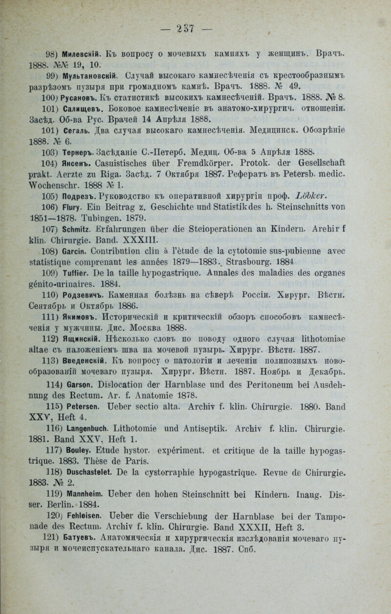 98) Милевсній. Къ вопросу о мочевыхъ камняхъ у женщинъ. Врачъ. 1888. 19, 10. 99) ІѴІультановскій. Случай высокаго камнесѣченія съ крестообразнымъ разрѣзомъ пузыря при громадномъ камнѣ. Врачъ. 1888. № 49. 100} Русановъ. Къ статистикѣ высокихъ камнесѣченій. Врачъ. 1888. № 8. 101) Салиідевъ. Боковое камнесѣченіе въ анатомо-хирургич. отнопіеніи. Засѣд. Об-ва Рус. Врачей 14 Апрѣля 1888. 101) Сегаль. Два случая высокаго камнесѣченія. Медицинск. Обозрѣніе 1888. № 6. 103) Тернеръ. Засѣданіе С.-Петерб, Медиц. Об-ва 5 Апрѣля 1888. 104) Янсенъ. Сазиізіізсііез йЪег Ггетсікбгрег. Ргоіок. сіег ОезеІІзсЬай ргакі. Аегхіе ги Кі§а. Засѣд. 7 Октября 1887. Рефератъ въ РеіегзЪ. тесііс. \ѴосЬеп8с1іг. 1888 1. 105) Подрезъ. Руководство къ оперативной хирургіи проф. ЬбЬЬег. 106) РІигу. Еіп Веіігад 2. ОезсЬісМе ипсі 8іаІІ8Іікйе8 Ь. Зіеіпзсішіиз ѵоп 1851—1878. ТиЪіп^еп. 1879. 107) 8сНті*2. ЕгЫігші^еп йЬег (ііе Зѣеіорегаѣіопеп ап Кшдегп. АгеЬіг і кііп. СЬіпігдіе. Вапсі. XXXIII. 108) багсіп. СопігіЬпІіоп сііп а ГёЬийе (іе 1а суѣоѣотіе зиз-риЬіеппе аѵес 81:а1ізіі^ие сотргепапі Іез аппёез 1879—1883., 8ігазЪоиг§. 1884 109) ТиИіег. Бе 1а ІаіИе 11уро^аз1;гі^ие. Аппаіез йез таіасііез сіез ог^апез дёпііо-пгіпаігез. 1884. 110) Родзевичъ. Каменная болѣзнь на сѣверѣ Россіи. Хирург. Вѣстн. Сентябрь и Октябрь 1886. 111) Якиіиовъ. Историческій и критическій обзоръ способовъ камнесѣ- ченія у мужчины. Дис. Москва 1888. 112) Ящинскій. Нѣсколько словъ по поводу одного случая Іііііоіотіае аііае съ наложеніемъ шва на мочевой пузырь. Хирург. Вѣстн. 1887. 113) Введенскій. Къ вопросу о патологіи и леченіи полипозныхъ ново- образованіп мочеваго пузыря. Хирург. Вѣстн. 1887. Ноябрь и Декабрь. 114) Сагзоп. Бізіосаѣіоп сіег НагпЫазе іикі йез Регіѣопеит Ьеі Аизбек- пші^ сіез ЕесШт. Аг. і. Апаіотіе 1878. 115) Ре4ег8еп. ПеЪег зесііо аНа. АгсЬіу і. кііп. СЬігиг^іе. 1880. Вапй ХХУ, Ней 4. 116) ІапдепЬисИ. ЬіШоіотіе ипй Апіізеріік. АгсЬіѵ і. кііп. СЬігиг^іе. 1881. Вапй XXV, Ней 1. 117) Воиіеу. ЕШсІе Ьузіог. ехрёгітепѣ. е1 сгШдие (іе 1а иіПе Ьуро^аз- Ігідие. 1883. Тііёзе (іе Рагіз. 118) ОизсНазіѳІе*. Ве 1а сузІоггарЬіе Ьуро§а8^^і^ие. Кеѵие сіе СЬігиг^іе. 1883. № 2. 119) МаппЬеіт. ПеЪег сіеп ІіоЬеп 8іеіп8СІіпіи Ьеі Кіпсіепі. Іпаи^. Біз- зег. Вегііп. 1884. 120] РеИІѳізеп. Пеізег йіе ѴегзсЫеЪипд Лег НагпЫазе Ьеі (Іег Татро- пабе (Іез Кесішп. Агсіііѵ Г. кііп. СЫгиг^іе. Вапсі XXXII, НеГѣ 3. 121) Батуевъ. Анатомическія и хирургическія изслѣдованія мочеваго пу- зыря и мочеиспускательнаго канала. Дис. 1887. Спб.