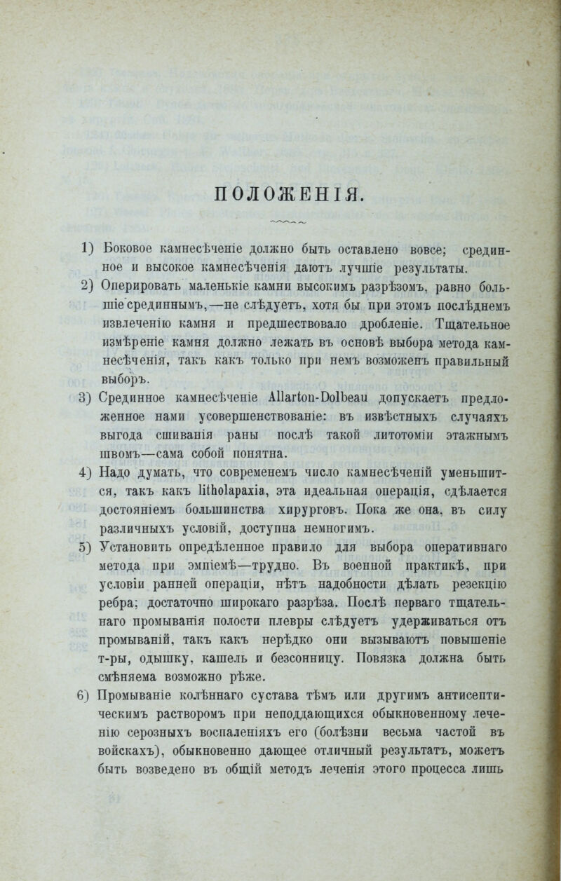 ПОЛОЖЕНІЯ. 1) Боковое камнесѣченіе должно быть оставлено вовсе; средин- ное и высокое камнесѣченія даютъ лучиііе результаты. 2) Оперировать маленькіе камни высокимъ разрѣзомъ, равно боль- шіе срединнымъ,—не слѣдуетъ, хотя бы при этомъ послѣднемъ извлеченію камня и предшествовало дробленіе. Тщательное измѣреніе камня должно лежать въ основѣ выбора метода кам- несѣченія, такъ какъ только при немъ возможенъ правильный выборъ. 3) Срединное камнесѣченіе АИагІоп-ВоІЪеаи допускаетъ предло- женное нами усовершенствованіе: въ извѣстныхъ случаяхъ выгода сшиванія раны послѣ такой литотоміи этажнымъ швомъ—сама собой понятна. 4) Надо думать, что современемъ число камнесѣченій уменьшит- ся, такъ какъ ШЬоІарахіа, эта идеальная операція, сдѣлается достояніемъ большинства хирурговъ. Пока же она, въ силу различныхъ условій, доступна немногимъ. 5) Установить опредѣленное правило для выбора оперативнаго метода при эмпіемѣ—трудно. Въ военной практикѣ, при условіи ранней операціи, нѣтъ надобности дѣлать резекцію ребра; достаточно широкаго разрѣза. Послѣ перваго тпі.атель- наго промыванія полости плевры слѣдуетъ удерживаться отъ промываній, такъ какъ нерѣдко они вызываютъ повышеніе т-ры, одышку, кашель и безсонницу. Повязка должна быть смѣняема возможно рѣже. 6) Промываніе колѣннаго сустава тѣмъ или другимъ антисепти- ческимъ растворомъ при неподдаюш.ихся обыкновенному лече- нію серозныхъ воспаленіяхъ его (болѣзни весьма частой въ войскахъ), обыкновенно дающее отличный результатъ, можетъ быть возведено въ общій методъ леченія этого процесса лишь