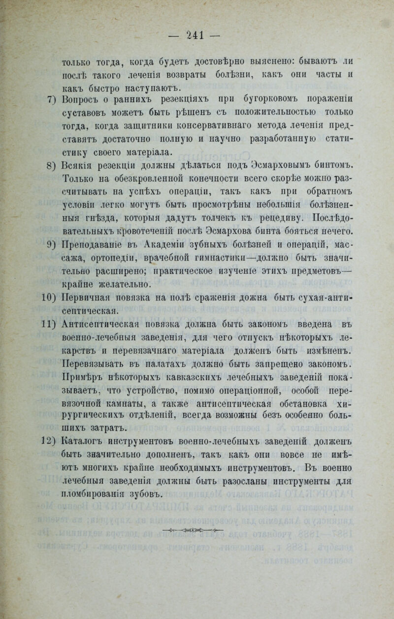 только тогда, когда будетъ достовѣрно выяснено: бываютъ ли послѣ такого леченія возвраты болѣзни, какъ они часты и какъ быстро наступаютъ. 7) Вопросъ о раннихъ резекціяхъ при бугорковомъ пораженіи суставовъ можетъ быть рѣшенъ съ положительностью только тогда, когда защитники консервативнаго метода леченія пред- ставятъ достаточно полную и научно разработанную стати- стику своего матеріала. 8) Всякія резекціи должны дѣлаться подъ Эсмарховымъ бинтомъ. Только на обезкровленной конечности всего скорѣе можно раз- считывать на успѣхъ операціи, такъ какъ при обратномъ условіи легко могутъ быть просмотрѣны небольшія болѣзнен- ныя гнѣзда, которыя дадутъ толчекъ къ рецедиву. Послѣдо- вательныхъ кровотеченій послѣ Эсмархова бинта бояться нечего. 9) Преподаваніе въ Академіи зубныхъ болѣзней и операдш, мас- сажа, ортопед!и, врачебной гимнастики—должно быть значи- тельно расширено; практическое изученіе этихъ предметовъ— крайне желательно. 10) Первичная повязка на полѣ сраженія дожна быть сухая-анти- септическая. 11) Антисептическая повязка должна быть закономъ введена въ военно-лечебныя заведенія, для чего отпускъ нѣкоторыхъ ле- карствъ и перевязачнаго матеріала долженъ быть измѣненъ. Перевязывать въ палатахъ должно быть запрещено закономъ. Примѣръ нѣкоторыхъ кавказскихъ лечебныхъ заведеній пока- зываетъ, что устройство, помимо операціонной, особой пере- вязочной камнаты, а также антисептическая обстановка хи- рургическихъ отдѣленій, всегда возможны безъ особенно боль- ніихъ затратъ. 12) Каталогъ инструментовъ военно-лечебныхъ заведеній долженъ быть значительно дополненъ, такъ какъ они вовсе не имѣ- ютъ многихъ крайне необходимыхъ инструментовъ. Въ военно лечебный заведенія должны быть разосланы инструменты для пломбированія зубовъ.