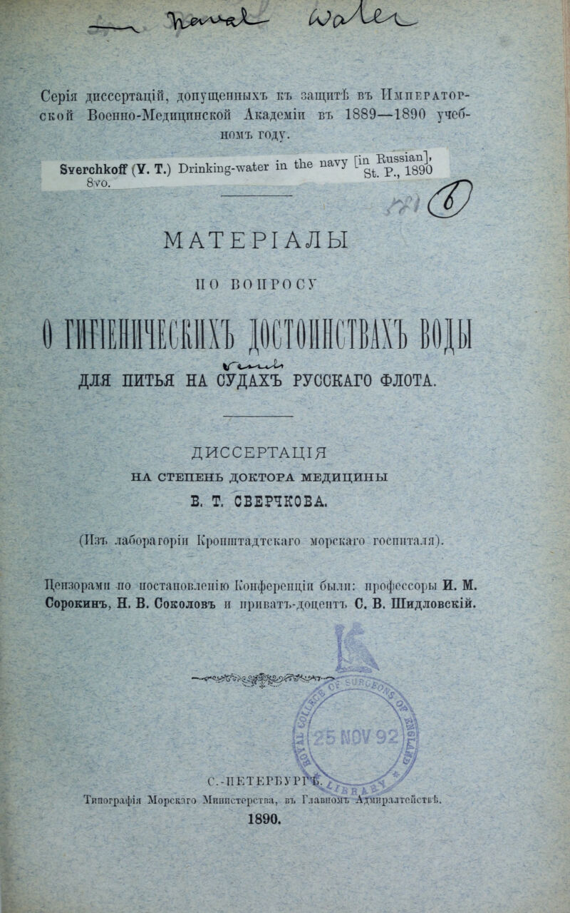 Ссрія дисссртацій, допущенпыхъ къ защитѣ въ Император- ской Военно-Медицпнской Академіи въ 1889—1890 учеб- ном ъ году. ЗѵегспкоЯ (У. Т.) Бгіпкт§-чѵаіег т Ше паѵу і ^ ? 1890 — ЩЩ МАТЕРІАЛЫ НО ВОПРОСУ IГИГІЕНІИЕСІІПХЪ ДОСТОІІНСТВАХЪ ВОДЫ ДЛЯ ПИТЬЯ НА СУДАХЪ РУССКАГО ФЛОТА. ДИССЕРТАЦІЯ НА СТЕПЕНЬ ДОКТОРА МЕДИЦИНЫ В. Т. СВЕРЧКОВА. (ИзТі лаборагоріи Кропштадтскаго морекаго госпиталя). Цензорами по постановленію Конферонціп былп: профессору И. М. Сорокинъ, Н. В. Соколовъ и приватъ-доцентъ С. В. Шидловскій. <р^і^^2^^>^^і- С.-ТІЕТЕРБУРГЪ. Типографіл Морскпго Мпппсторства, въ Г.іавпомт, Адмлралтопетьѣ. 1890.