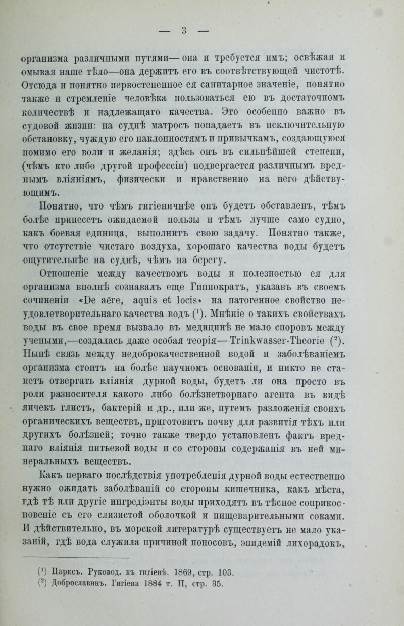 организма различными путями—она и требуется пмъ; освѣжая и омывая наше тѣло—она держитъ его въ соотвѣтствующей чистотѣ. Отсюда и понятно первостепенное ея санитарное значеніе, понятно также и стремленіе человѣка пользоваться ею въ достаточномъ количествѣ и надлежащего качества. Это особенно важно въ судовой жизни: на суднѣ матросъ попадаетъ въ исключительную обстановку, чуждую его наклонностямъ и привычкамъ, создающуюся помимо его воли и желанія; здѣсь онъ въ сильнѣйіпей степени, (чѣмъ кто либо другой профессіи) подвергается различнымъ вред- нымъ вліяніямъ, физически и нравственно на него дѣйству- ющимъ. Понятно, что чѣмъ гигіеничнѣе онъ будетъ обставленъ, тѣмъ болѣе принесетъ ожидаемой пользы и тѣмъ лучше само судно, КаКЪ боевая единица, выполнитъ свою задачу. Понятно также, что отсутствіе чпстаго воздуха, хорошаго качества воды будетъ ощутительнѣе на суднѣ, чѣмъ на берегу. Отношеніе между качествомъ воды и полезностью ея для организма вполнѣ сознавалъ еще Гиппократъ, указавъ въ своемъ сочиненіи «Ве аёге, а^иІ8 еі Іосіз» на патогенное свойство не- удовлетворительна™ качества водъ (*). Мнѣніе о такихъ свойствахъ воды въ свое время вызвало въ медицинѣ не мало споровъ между учеными,—создалась даже особая теорія—Тгіиклѵаззег-Тпеогіе (2). Нынѣ связь между недоброкачественной водой и заболѣваніемъ организма стоитъ на болѣе научномъ основаніи, и никто не ста- нетъ отвергать вліянія дурной воды, будетъ ли она просто въ роли разносителя какого либо болѣзнетворнаго агента въ видѣ яичекъ глистъ, бактерій и др., или же, путемъ разложенія своихъ органическихъ веществъ, приготовитъ почву для развитія тѣхъ или другихъ болѣзней; точно также твердо установленъ фактъ вред- наго вліянія питьевой воды и со стороны содержанія въ ней ми- неральныхъ веществъ. Какъ перваго послѣдствія употребленія дурной воды естественно нужно ожидать заболѣваній со стороны кишечника, какъ мѣста, гдѣ тѣ или другіе ингредіэнты воды приходятъ въ тѣсное соприкос- новеніе съ его слизистой оболочкой и пищеварительными соками. И дѣйствительно, въ морской литературѣ существуетъ не мало ука- заній, гдѣ вода служила причиной поносовъ, эпидемій лихорадокъ, 0) Парксъ. Руковод. къ гигіенѣ. 1869, стр. 103.