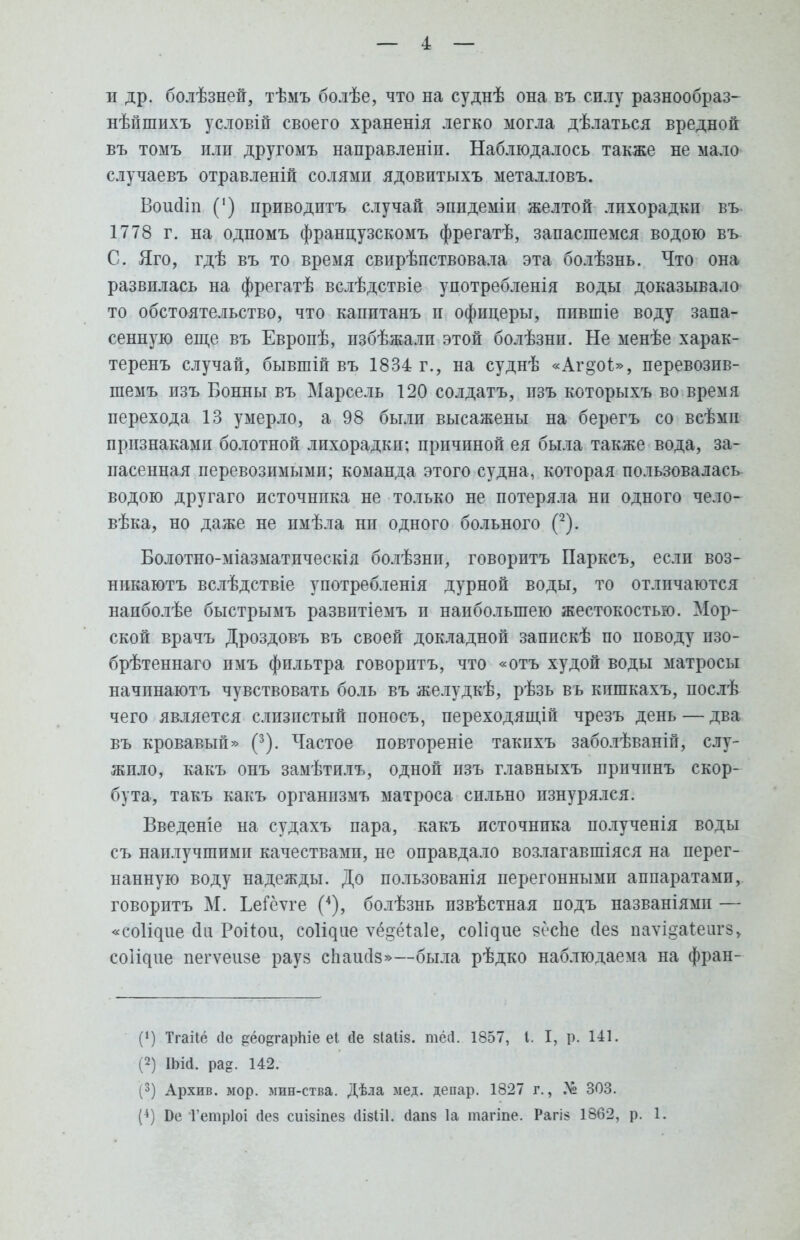 и др. болѣзней, тѣмъ болѣе, что на суднѣ она въ силу разнообраз- нѣйшихъ условій своего храненія легко могла дѣлаться вредной въ томъ илп другомъ направленіп. Наблюдалось также не мало случаевъ отравленій солямп ядовитыхъ металловъ. Воисіт (') приводить случай эпидеміп желтой лихорадки въ 1778 г. на одпомъ французскомъ фрегатѣ, запасшемся водою въ С. Яго, гдѣ въ то время свирѣпствовала эта болѣзнь. Что она развилась на фрегатѣ вслѣдствіе употребленія воды доказывало то обстоятельство, что капитанъ и офпцеры, ппвшіе воду запа- сенную еще въ Европѣ, пзбѣжалп этой болѣзнп. Не менѣе харак- теренъ случай, бывшій въ 1834 г., на суднѣ «Аг°'о1>, перевозив- шемъ изъ Бонны въ Марсель 120 солдатъ, пзъ которыхъ во время перехода 13 умерло, а 98 были высажены на берегъ со всѣмп признаками болотной лихорадки: причиной ея была также вода, за- пасенная перевозимыми; команда этого судна, которая пользовалась водою другаго источнпка не только не потеряла нп одного чело- вѣка, но даже не пмѣла нп одного больного (2). Болотно-міазматическія болѣзнп, говорптъ Парксъ, если воз- никаютъ вслѣдствіе употребленія дурной воды, то отличаются напболѣе быстрымъ развптіемъ и наибольшею жестокостью. Мор- ской врачъ Дроздовъ въ своей докладной запискѣ по поводу пзо- брѣтеннаго пмъ фильтра говорптъ, что «отъ худой воды матросы начпнаютъ чувствовать боль въ желудкѣ, рѣзь вь кишкахъ, послѣ чего является слизистый поносъ, переходящій чрезъ день — два въ кровавый» (3). Частое повтореніе такпхъ заболѣваній, слу- жило, какъ онъ замѣтилъ, одной пзъ главныхъ причпнъ скор- бута, такъ какъ органпзмъ матроса сильно изнурялся. Введете на судахъ пара, какъ источнпка полученія воды съ наилучшимп качествами, не оправдало возлагавшіяся на перег- нанную воду надежды. До пользования перегонными аппаратами, говорить М. ЬеГёѵге (4), болѣзнь извѣстная подъ пазваніями — «соіідие оЧі Роііои, со^ие ѵё§ёіа!е, со^ие яёсЬе сіез паѵі^аіеигз, со^ие пегѵеизе рауз сііаисіз»—была рѣдко наблюдаема на фран- (!) Тгаііо (1е ^ёо^гарпіе еі гіе зіаііз. тёй. 1857, I. I, р. 141. (2) ІЬій. ра?. 142. (3) Архив, мор. мин-ства. Дѣла мед. депар. 1827 г., .4° 303.