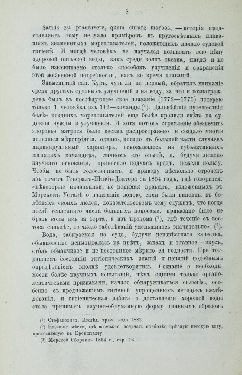 8аііиз езі ргаесаѵеге, ^иат сигаге тогЬоз, —исторія пред- ставляетъ тому не мало примѣровъ въ кругосвѣтныхъ плава- ніяхъ знаменптыхъ мореплавателей, положпвшпхъ начало судовой гигіенѣ. И нигдѣ человѣкъ не научался познавать всю цѣну здоровой питьевой воды, какъ среди волнъ океана, нпгдѣ и не было изыскиваемо столько способовъ улучшенія п сохраненія этой жизненной потребности, какъ во время плаваній. Знаменитый кап. Кукъ, чуть ли не первый, обратилъ внпманіе среди другихъ судовыхъ улучшеній и на воду, за что и вознаграж- денъ былъ въ послѣдующее свое плаваніе (1772—1775) потерею только 1 человѣка пзъ 112—команды (*). Дальнѣйшія путешествія болѣе позднихъ мореплавателей еще болѣе пролилп свѣта на су- довыя нужды и улучшенія. II хотя потомъ стремленіе обезпечить здоровье матроса было весьма распространено и создало многія полезныя мѣропріятія, однако, носило въ большей части случаевъ индивидуальный характеръ, основывалось на субъектпвныхъ взглядахъ командира, личномъ его опытѣ, и, будучи лишено научнаго основанія, прпноспло подчасъ вредъ, нежелп пользу. Чтобы не быть голословнымъ, я приведу нѣсколько строчекъ изъ отчета Генералъ-Штабъ-Доктора за 1854 годъ, гдѣ говорится: «нѣкоторые начальники, не понимая правплъ, изложенныхъ въ Морскомъ Уставѣ о наливаніп водою, сами были виновны въ бо- лѣзняхъ свопхъ людей, доказательствомъ чему служитъ, что когда послѣ успленнаго числа больныхъ поносамп, приказано было не брать воды изъ за борта, а пзъ пролома (2), гдѣ теченіе съ вос- тока сильнѣе, то число заболѣваній уменьшилось значительно» (3). Вода, забираемая на суда, будучи непзвѣстнаго качества, обыкновенно пспытывалась на цвѣтъ, запахъ и главное—вкусъ, столь обманчивое и не постоянное мѣрило ея годности. При тог- дашнемъ состояніи гигіеническихъ знаній и понятіп подобнымъ опредѣленіемъ вполнѣ удовлетворялись. Сознаніе о необходи- мости болѣе научныхъ пспытаній, чѣмъ одними только органо- лептнческими признаками, начало обнаруживаться спльнѣе, осо- бенно съ предложеніемъ гигіеной упрощенныхъ методовъ пзслѣ- дованія, и гигіеническая забота о доставленіп хорошей воды стала принимать научно-обдуманную форму главнымъ образомъ (!) Стефановнчъ. Изслѣд. трюм, воды 1883. (2) Названіе мѣста, гдѣ возможно получать напболѣе прѣсную невскую воду, притекающую къ Кронштадту. (3) Морской Сборникъ 1854 г., стр. 13.