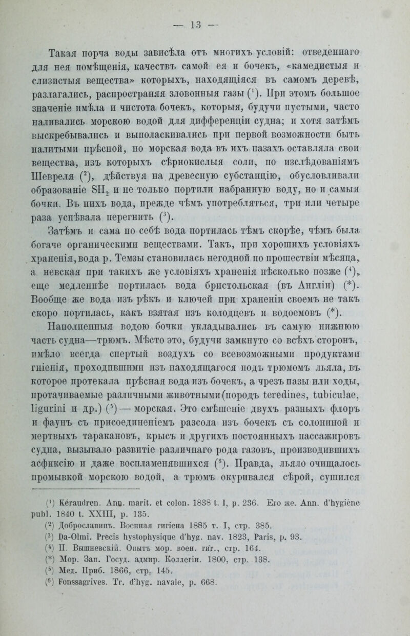 Такая порча воды зависѣла отъ многихъ условій: отведеннаго для нея помѣщенія, качествъ самой ея и бочекъ, «камедистыя и слизпстыя вещества» которыхъ, находящаяся въ самомъ деревѣ, разлагались, распространяя зловонныя газы ('). При этомъ большое значеніе имѣла и чистота бочекъ, которыя, будучи пустыми, часто наливались морскою водой для дифференціи судна; п хотя затѣмъ выскребывались и выполаскивались при первой возможности быть налитыми прѣсной, но морская вода въ ихъ пазахъ оставляла свои вещества, изъ которыхъ сѣрнокислыя соли, по изслѣдованіямъ Шевреля (2), дѣйствуя на древесную субстанпДю, обусловливали образованіе 8Н2 и не только портили набранную воду, но и самыя бочки. Въ нихъ вода, прежде чѣмъ употребляться, три или четыре раза успѣвала перегнить (3). Затѣмъ и сама по себѣ вода портилась тѣмъ скорѣе, чѣмъ была богаче органическими веществами. Такъ, при хорошихъ условіяхъ храненія,вода р. Темзы становилась негодной по прошествіп мѣсяца, а невская при такихъ же условіяхъ храненія нѣсколько позже (4),. еще медленнѣе портилась вода бристольская (въ Англіи) (*). Вообще же вода изъ рѣкъ и ключей при храненіи своемъ не такъ скоро портилась, какъ взятая изъ колодцевъ и водоемовъ (*). Наполненныя водою бочки укладывались въ самую нижнюю часть судна—трюмъ. Мѣсто это, будучи замкнуто со всѣхъ сторонъ, имѣло всегда спертый воздухъ со всевозможными продуктами гніенія, проходпвшпмп изъ находящагося подъ трюмомъ льяла, въ которое протекала прѣсная вода изъ бочекъ, а чрезъ пазы или ходы, протачиваемые различными животными (породъ іегесііпез, іиЫсиІае, Ііопгіпі и др.) (5) — морская. Это смѣшеніе двухъ разныхъ флоръ и фаунъ съ присоедпненіемъ разсола изъ бочекъ съ солониной и мертвыхъ таракановъ, крысъ и другихъ постоянныхъ пассажировъ судна, вызывало развитіе различнаго рода газовъ, производившихъ асфиксію и даже воспламенявшихся (б). Правда, льяло очищалось промывкой морскою водой, а трюмъ окуривался сѣрой, сушился (') Кёгаінігеп. Апо. тагіі. еі соіоп. 1838 I. I, р. 236. Его же. Апп. (ГЬуеіёпе риЫ. 1840 I. XXIII, р. 135. (2) Доброславігаъ. Военная гигіена 1885 т. I, стр. 385. (3) І)а-01ті. РгёсІ8 пузіорпу^ие сГЬуа;. паѵ. 1823, Рагіз, р. 93. (4) П. Вышневскій. Оиытъ мор. воен. гиг., стр. 164. (*) Мор. Зап. Госуд. адмир. Коллегіи. 1800, стр. 138. (5) Мед. Приб. 1866, стр; 145. (6) Ропвза^гіѵез. Тг. (Гпу^. паѵаіе, р. 668.