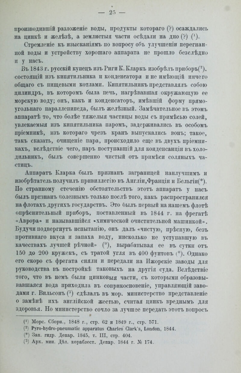 пропзводпвшій разложеніе воды, продукты котораго (?) осаждались на цинкѣ и желѣзѣ, а землистыя частп осѣдалп на дно (?) (*). Стремленіе къ нзысканіямъ по вопросу объ улучшеніи перегнан- ной воды и устройству хорошаго аппарата не прошло безслѣдно п у насъ. Въ 1843 г. русскій купецъ изъ Рпги К. Кларкъ пзобрѣлъ приборъ(2), состоящій изъ кппятпльника и конденсатора и не имѣющій ничего общаго съ пищевыми котлами. Кипятпльнпкъ представлялъ собою цплпндръ, въ которомъ была печь, нагрѣвавшая окружающую ее морскую воду; онъ, какъ и конденсаторъ, пмѣвшій форму прямо- угольнаго параллепппеда, былъ желѣзный. Замѣчательное въ этомъ аппаратѣ то, что болѣе тяжелыя частицы воды съ примѣсью солей, увлекаемыя пзъ кппятпльника паромъ, задерживались въ особомъ пріемнпкѣ, пзъ котораго чрезъ кранъ выпускались вонъ; такое, такъ сказать, очпщеніе пара, происходило еще въ двухъ пріемнп- кахъ, вслѣдствіе чего, паръ поступавшій для конденсанціп въ холо- дпльнпкъ, былъ совершенно чпстый отъ прпмѣси соляныхъ ча- стицъ. Аппаратъ Кларка былъ прпзнанъ заграницей наилучшпмъ и пзобрѣтатель получплъ прпвпллегію въ Англіп,Франціп и Бельгіп(*). По странному стеченію обстоятельствъ этотъ аппаратъ у насъ былъ прпзнанъ полезнымъ только послѣ того, какъ распространился на флотахъ другпхъ государствъ. Это былъ первый на нашемъ флотѣ опрѣснительный прпборъ, поставленный въ 1844 г. на фрегатѣ «Аврора» п называвшійся * химической очпстптельной машинкой». Будучи подвергнутъ испытанно, онъ далъ «чистую, прѣсную, безъ протпвнаго вкуса и запаха воду, нисколько не уступавшую въ качествахъ лучшей рѣчной» (*), вырабатывая ее въ суткп отъ 150 до 200 кружекъ, съ тратой угля въ 400 фунтовъ (*). Однако его скоро съ фрегата сняли п передалп на ІІжорскіе заводы для руководства въ постройкѣ таковыхъ на другія суда. Вслѣдствіе того, что въ немъ были цпнковыя частп, съ которыми образовы- вавшаяся вода прпходпла въ сопрпкосновеніе, управляющій заво- дами г. Впльсонъ (3) сдѣлалъ въ мор. министерство представленіе о замѣнѣ пхъ англійской жестью, считая цпнкъ вреднымъ для здоровья. Но министерство сочло за лучшее передать этотъ вопросъ ('] Морс. Сборн., 1843 г., стр. 62 и 1849 г., стр. 571. (2) Руго-Ьуйго-рпеитаІіс аррагаіиз СЬагІез С1агк'з, Ьошіоп, 1844. (*) Зап. гидр. Депар. 1345, т. III, стр. 404.
