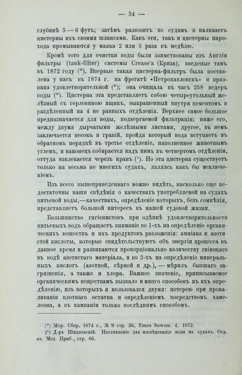 глубинѣ 5 — 6 футъ; затѣмъ развозить по судамъ и наливаетъ цистерны ихъ своими шлангами. Какъ эти, такъ и цистерны паро- хода промываются у маяка 2 или 3 раза въ недѣлю. Кромѣ того для очистки воды были заимствованы пзъ Англіи фильтры (глпк-Шіег) системы Сгеа8е'а (Криза), введеные тамъ въ 1872 году (*). Впервые такая цистерна-фильтръ была постав- лена у насъ въ 1874 г. на фрегатѣ «Петропавловска и приз- нана удовлетворительной (*); она очищала въ часъ 258 ведеръ воды (*). Цистерна эта представляетъ собою четыреугольный же- лезный съ горловиною ящикъ, выкрашенный внутри цементомъ и раздѣленный на 4 не равныхъ отдѣленія. Верхнее самое большое предназначается для воды, подвергаемой фильтраціи; ниже его, между двумя дырчатыми желѣзными листами, другое, въ немъ заключается песокъ и гравій, пройдя который вода вступаетъ въ обратномъ порядкѣ въ третье отдѣленіе, наполненное животнымъ углемъ, и наконецъ собирается надъ нимъ въ четвертомъ отдѣленіи, оттуда извлекается черезъ кранъ ('). Но эта цистерна существуетъ только на весьма не многихъ судахъ, являясь какъ бы исключе- ніемъ. Изъ всего вышенриведеннаго можно видѣть, насколько еще не- достаточны наши свѣдѣнія о качествахъ употребляемой на судахъ питьевой воды,—качествахъ, опредѣленіе которыхъ, безъ сомнѣнія, представляетъ большой интересъ въ нашей судовой жизни. Большинство гигіенистовъ при одѣнкѣ удовлетворительности питьевыхъ водъ обращаетъ вниманіе во 1-хъ на опредѣленіе органи- ческихъ веществъ и ихъ продуктовъ разложенія: амміака и азоти стой кислоты, которые свидѣтельствуютъ объ энергіи процесса въ данное время и развиваются пропорціонально количеству гніющаго въ водѣ азотистаго матеріала, и во 2-хъ на опредѣленіе минераль- ныхъ кислотъ (азотной, сѣрной и др.),—мѣрилъ бывшаго за- грязненія, а также и хлора. Важное значеніе, приписываемое оргапическимъ веществамъ вызвало и много способовъ къ ихъ опре- дѣленію, изъ которыхъ я пользовался двумя: потерею при прока- ливаніи плотнаго остатка и опредѣленіемъ посредствомъ хаме- леона, а въ кампаніи только послѣднимъ способомъ. (*) Мор. Сбор. 1874 г., № 9 стр. 26, Тітез 1Ѵо\ѵепі. 4, 1872. (!) Д-ръ Шидловскій. Наставленіе для изслѣдованія воды на судахъ. Отд. от. Мед. Приб., стр. 66.