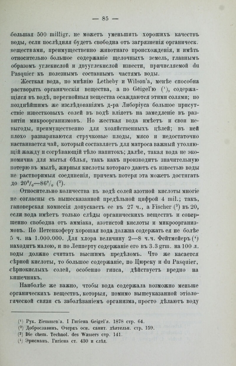 «большая 500 тіііідг. не можетъ уменьшить хорошихъ качествъ воды, если послѣдняя будетъ свободна отъ загрязненія органическ. веществами, преимущественно животнаго происхожденія, и имѣть относительно большое содержаніе щелочныхъ земель, главнымъ образомъ углекислой и двууглекислой извести, причисляемой сіи Ра8^ше^ къ полезнымъ составнымъ частямъ воды. Жесткая вода, по мнѣнію ЬеіпеЪу и \УіІ80п'а, менѣе способна растворять органическія вещества, а по Оёі^еГю (!), содержа- щаяся въ водѣ, перегнойныя вещества осаждаются этими солями; по позднѣйшимъ же изслѣдованіямъ д-ра Либоріуса большое присут- ствіе известковыхъ солей въ водѣ вліяетъ на замедленіе въ раз- виты микроорганизмовъ. Но жесткая вода имѣетъ и свои не- выгоды, преимущественно для хозяйственныхъ цѣлей; въ ней плохо развариваются стручковые плоды, мясо и недостаточно настаивается чай, который составляетъ для матроса важный утоляю- щій жажду и согрѣвающій тѣло напитокъ; далѣе, такая вода не эко- номична для мытья бѣлья, такъ какъ производить значительную потерю въ мылѣ, жирныя кислоты котораго даютъ съ известью воды не растворимыя соединенія, прпчемъ потеря эта можетъ достигать до 20°/о—86% О- Относительно количества въ водѣ солей азотной кислоты многіе не согласны съ вышесказанной предѣльной цифрой 4 шіі.; такъ, гановерская комиссія допускаетъ ее въ 27 ч., а Гізсііег (3) въ 20, если вода имѣетъ только слѣды органическихъ веществъ и совер- шенно свободна отъ амміака, азотистой кислоты и микроорганиз- мовъ. По Петенкоферу хорошая вода должна содержать ея не болѣе 5 ч. на 1.000.000. Для хлора величину 2—8 ч.ч. Фейтмейеръ (4) находить малою, и по Лепперту содержаніе его въ 3.3 §гаі. на 100 л. воды должно считать высшимъ предѣломъ. Что же касается сѣрной кислоты, то большое содержаніе, по Цюреку и сіи Раздиіег, сѣрнокислыхъ солей, особенно гипса, дѣйствуетъ вредно на кишечникъ. Наиболѣе же важно, чтобы вода содержала возможно меньше органическихъ веществъ, которыя, помимо вышеуказанной этноло- гической связи съ заболѣваніемъ организма, просто дѣлаютъ воду (М Рук. 2іетз8еп'а. I Гигіена Оеі^еГя. 1878 стр. 64. (2) Доброславинъ. Очеркъ осн. санит. дѣятельн. стр. 159. (3) Біе спет. Тесппоі. сіез ^Ѵавзегз стр. 141. (4] Эрисманъ. Гигіена ст. 430 и слѣд.