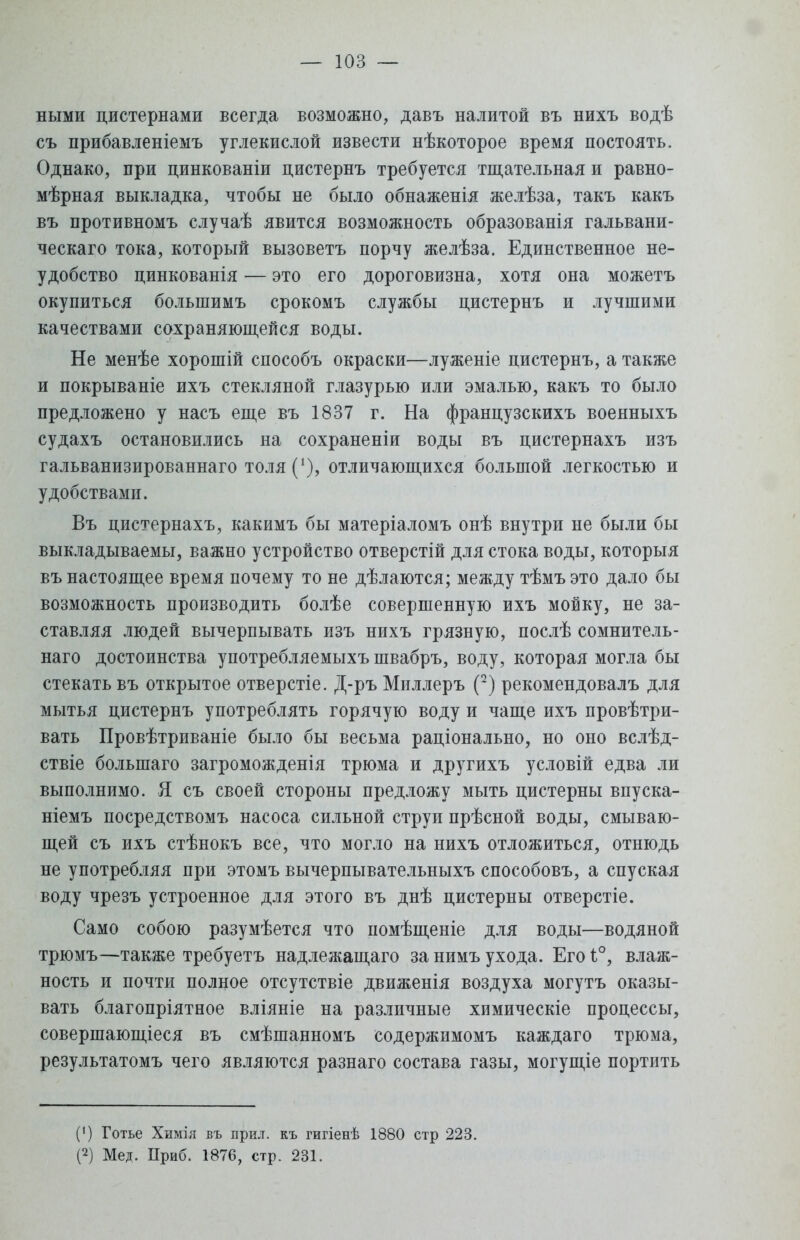 ными цистернами всегда возможно, давъ налитой въ нихъ водѣ съ прибавленіемъ углекислой извести нѣкоторое время постоять. Однако, при цинкованіи цистернъ требуется тщательная и равно- мѣрная выкладка, чтобы не было обнаженія желѣза, такъ какъ въ противномъ случаѣ явится возможность образованія гальвани- ческаго тока, который вызоветъ порчу желѣза. Единственное не- удобство цинкованія — это его дороговизна, хотя она можетъ окупиться болыпимъ срокомъ службы цистернъ и лучшими качествами сохраняющейся воды. Не менѣе хорошій способъ окраски—луженіе цистернъ, а также и покрываніе ихъ стекляной глазурью или эмалью, какъ то было предложено у насъ еще въ 1837 г. На французскихъ военныхъ судахъ остановились на сохранены воды въ цистернахъ изъ гальванизированнаго толя('), отличающихся большой легкостью и удобствами. Въ цистернахъ, какимъ бы матеріаломъ онѣ внутри не были бы выкладываемы, важно устройство отверстій для стока воды, которыя въ настоящее время почему то не дѣлаются; между тѣмъ это дало бы возможность производить болѣе совершенную ихъ мойку, не за- ставляя людей вычерпывать изъ нихъ грязную, послѣ сомнитель- наго достоинства употребляемыхъ швабръ, воду, которая могла бы стекать въ открытое отверстіе. Д-ръ Мпллеръ (2) рекомендовалъ для мытья цистернъ употреблять горячую воду и чаще ихъ провѣтри- вать Провѣтриваніе было бы весьма раціонально, но оно вслѣд- ствіе болыпаго загроможденія трюма и другихъ условій едва ли выполнимо. Я съ своей стороны предложу мыть цистерны впуска- ніемъ посредствомъ насоса сильной струи прѣсной воды, смываю- щей съ ихъ стѣнокъ все, что могло на нихъ отложиться, отнюдь не употребляя при этомъ вычерпывательныхъ способовъ, а спуская воду чрезъ устроенное для этого въ днѣ цистерны отверстіе. Само собою разумѣется что помѣщеніе для воды—водяной трюмъ—также требуетъ надлежащаго за нимъ ухода. Его 1°, влаж- ность и почти полное отсутствіе движенія воздуха могутъ оказы- вать благопріятное вліяніе на различные химическіе процессы, совершающееся въ смѣшанномъ содержимомъ каждаго трюма, результатомъ чего являются разнаго состава газы, могущіе портить (') Готье Химія въ при.т. къ гигіенѣ 1880 стр 223. (2) Мед. Приб. 1876, стр. 231.