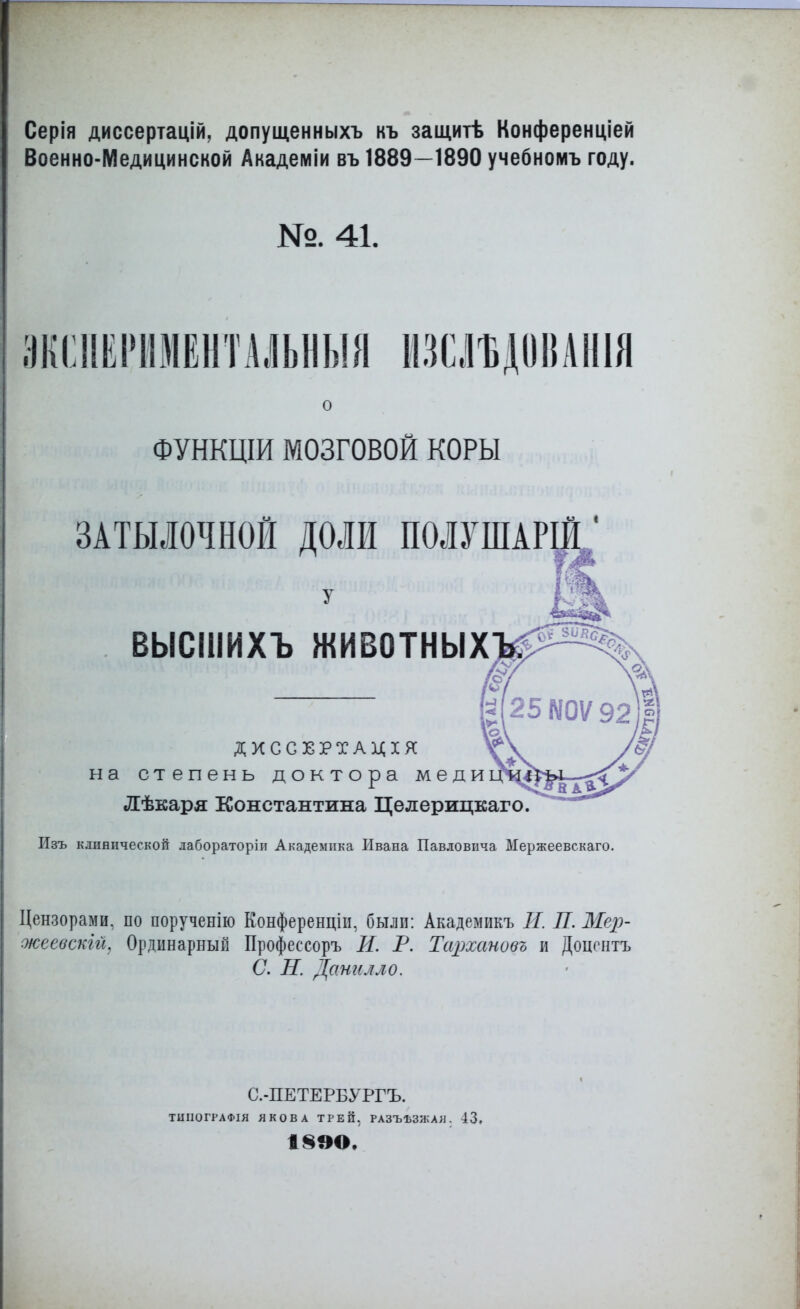 Серія диссертацій. допущенныхъ къ защитѣ Конференціей Военно-Медицинской Акадеіиіи въ 1889—1890 учебномъ году. №. 41. ЯКШИШЕНТАЛЬНЫЯ НЗСЛЪДОВАНІЯ ФУНКЦІИ МОЗГОВОЙ КОРЫ ЗАТЫЛОЧНОЙ ДОЛИ ПОЛШАРІЙ. ВЫСШИХЪ ЖИВОТНЫХ^ ДХССЕРТАДХЯ на степень доктора меди Лѣкаря Константина Целерицкаго Изъ клинической лабораторіи Академика Ивана Павловича Мержеевскаго. Цензорами, по порученію Конференціи, былп: Академикъ И. П. Мер- океевскій. Ординарный Профессоръ И. Р. Тархановъ и Доцентъ С. Н. Данилло. С.-ПЕТЕРБУРГЪ. ТШІОГТАФІЯ ЯКОВА ТРЕЙ, РАЗЪЪЗ/КАЯ . 43. 13ЭО.