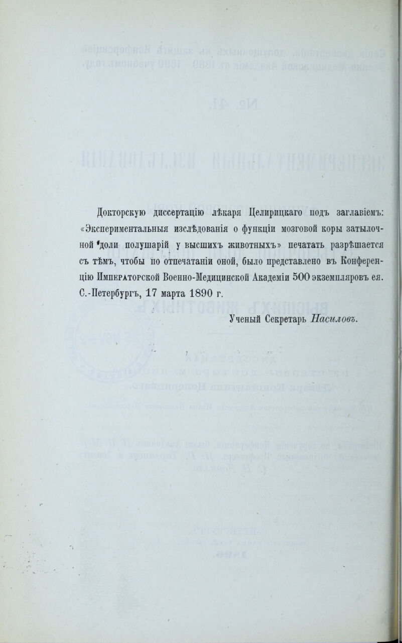 Докторскую диссертацію лѣкаря Целирицкаго подъ заглавіемъ: «Экспериментальныя изслѣдованія о функціи мозговой коры затылоч- ной'доли полушарій у высшихъ животяыхъ» печатать разрѣтается съ тѣмъ, чтобы по отпечатаніи оной, было представлено въ Конферен- цию Императорской Военно-Медицинской Академіи 500 экземнляровъ ея. С.-Петербургу 17 марта 1890 г. Ученый Секретарь Насгіловъ.