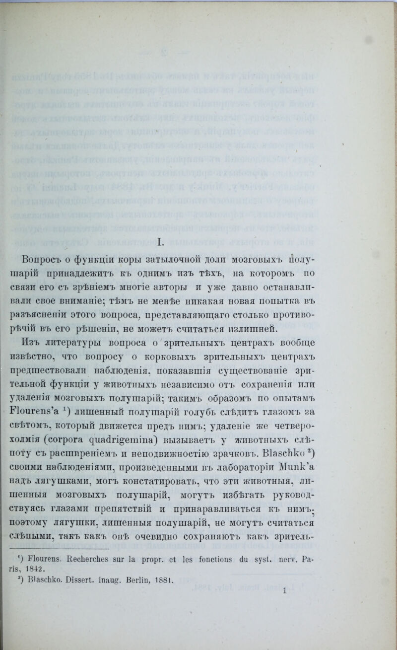 Вопросъ о функціи коры затылочной доли мозговыхъ полу- шарій принадлежитъ къ однимъ пзъ тѣхъ, на которомъ по связи его съ зрѣніемъ многіе авторы и уже давно останавли- вали свое вниманіе; тѣмъ не менѣе никакая новая попытка въ разъясненіи этого вопроса, представляющаго столько противо- рѣчій въ его рѣшеніп, не можетъ считаться излишней. Изъ литературы вопроса о зрительныхъ центрахъ вообще извѣстно, что вопросу о корковыхъ зрительныхъ центрахъ предшествовали наблюденія. показавшія существованіе зри- тельной функціи у животныхъ независимо отъ сохраненія или удаленія мозговыхъ полушарій; такимъ образомъ по опытамъ Е1оигеп8'а 1) лишенный полушарій голубь слѣдитъ глазомъ за свѣтомъ, который движется предъ нимъ; удаленіе же четверо- холмія (согрога дііасігі^епшіа) вызываетъ у животныхъ слѣ- поту съ расширеніемъ и неподвижностію зрачковъ. ВІазсЬко 2) своими наблюденіями, произведенными въ лабораторіи Мтшк'а надъ лягушками, могъ констатировать, что эти животныя. ли- шенный мозговыхъ полушарій, могутъ избѣгать руковод- ствуясь глазами препятствій и принаравливаться къ нимъ. поэтому лягушки, лишенныя подушарій, не могутъ считаться слѣпыми, такъ какъ онѣ очевидно сохраняютъ какъ зритель- Лоигепз. КесЬегсЪез зиг 1а ргорг. еі Іез іопсііоиз сіи зузі. пеіт. Ра- гіз, 1842. *) ВІазсЬко. Біззегі. іпаи§. Вегііи, 1881. 1