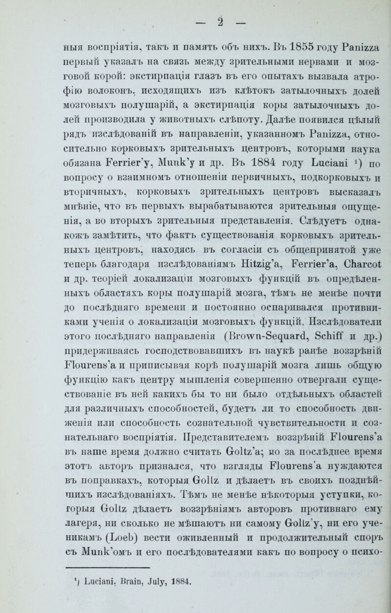 ныя воспріятія, такъ и память объ нихъ. Въ 1855 году Рапігга первый указалъ на связь между зрительными нервами и моз- говой корой: экстирпація глазъ въ его опытахъ вызвала атро- фію волоконъ, исходящихъ изъ клѣтокъ затылочныхъ долей мозговыхъ полушарій, а экстирпація коры затылочныхъ до- лей производила у животныхъ слѣпоту. Далѣе появился цѣлый рядъ изслѣдованій въ направленіи, указанномъ Рапігяа, отно- сительно корковыхъ зрительныхъ центровъ, которыми наука обязана Реггіегу, Мипк'у и др. Въ 1884 году Ьисіаыі по вопросу о взаимномъ отношеніи первичныхъ, подкорковыхъ и вторичныхъ, корковыхъ зрительныхъ центровъ высказалъ мнѣніе, что въ первыхъ вырабатываются зрительныя ощуще- нія, а во вторыхъ зрительныя представленія. Слѣдуетъ одна- кожъ замѣтить, что фактъ существованія корковыхъ зритель- ныхъ центровъ, находясь въ согласіи съ общепринятой уже теперь благодаря изслѣдованіямъ Шігі^а, Еегпег'а, СЬагсоІ; и др. теоріей локализаціи мозговыхъ функцій въ опредѣлен- ныхъ областяхъ коры полушарій мозга, тѣмъ не менѣе почти до послѣдняго времени и постоянно оспаривался противни- ками ученія о локализаціи мозговыхъ функцій. Изслѣдователи этого послѣдняго направленія (Вго\ѵп-8едпаг(і, 8спігТ и др.) придерживаясь господствовавшихъ въ наукѣ ранѣе воззрѣній Еюигепь'а и приписывая корѣ полушарій мозга лишь общую функцію какъ центру мышленія совершенно отвергали суще- ствовав іе въ ней какихъ бы то ни было отдѣльныхъ областей для различныхъ способностей, будетъ ли то способность дви- женія или способность сознательной чувствительности и соз- нательнаго воспріятія. Представителемъ воззрѣній ЕЧоигепз'а въ наше время должно считать Сго1і2,'а; но за послѣднее время этотъ авторъ признался, что взгляды ЕЧоигепз'а нуждаются въ поправкахъ, которыя Сгоіія и дѣлаетъ въ своихъ позднѣй- шихъ изслѣдованіяхъ. Тѣмъ не менѣе нѣкоторыя уступки, ко- горыя Ооііъ дѣлаетъ воззрѣніямъ авторовъ противнаго ему лагеря, ни сколько не мѣшаютъ ни самому б-оНг'у, ни его уче- никамъ (ХоеЪ) вести оживленный и продолжительный споръ съ Мипк'омъ и его послѣдователями какъ по вопросу о психо- Ьисіапі. Вгаіп, Лиіу, 1884.