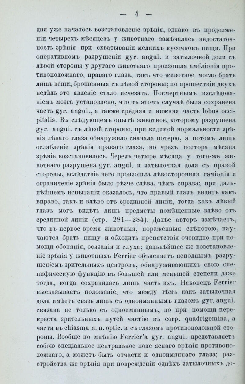 дня уже началось возстановленіе зрѣнія, однако въ продолже- ніи четырехъ мѣсяцевъ у животнаго замѣчалась недостаточ- ность зрѣнія при схватываніи мелкихъ кусочковъ пищи. При оперативномъ разрушеніи °уг. ап§и1. и затылочной доли съ лѣвой стороны у другаго животнаго произошла амбліопія про- тивоположнаго, праваго глаза, такъ что животное могло брать лишь вещи, брошенныя съ лѣвой стороны; по прошествіи двухъ недѣль это явленіе стало исчезать. Посмертнымъ изслѣдова- ніемъ мозга установлено, что въ этомъ случаѣ была сохранена часть ^уг. аш^иі., а также средняя и нижняя часть ІоЪиз оссі- рііаііз. Въ слѣдующемъ опытѣ животное, которому разрушена ^уг. ап^иі. съ лѣвой стороны, при видимой нормальности зрѣ- нія лѣваго глаза обнаружило сначала потерю, а потомъ лишь ослабленіе зрѣнія праваго глаза, но чрезъ полтора мѣсяца зрѣніе возстановилось. Черезъ четыре мѣсяца у того-же жи- вотнаго разрушена о уг. аш^иі. и затылочная доля съ правой стороны, вслѣдствіе чего произошла лѣвосторонняя гэміопія и ограниченіе зрѣнія было рѣзче слѣва, чѣмъ справа; при даль- нѣйшемъ испытаніи оказалось, что правый глазъ видитъ какъ вправо, такъ и влѣво отъ срединной линіи, тогда какъ лѣвый глазъ могъ видѣть лишь предметы помещенные влѣво отъ срединной линіи (стр. 281 — 284). Далѣе авторъ замѣчаетъ, что въ первое время животныя, пораженныя слѣпотою, нау- чаются брать пищу и обходить препятствія очевидно при по- мощи обонянія, осязанія и слуха; дальнѣйшее же возстановле- ніе зрѣнія у животныхъ Кеггіег объясняетъ неполнымъ разру- шеніемъ зрительныхъ центровъ, обнаруживающихъ свою спе- цифическую функцію въ большей или меньшей степени даже тогда, когда сохранилась лишь часть ихъ. Наконецъ Ееггіег высказываетъ положеніе, что между тѣмъ какъ затылочная доля имѣетъ связь лишь съ одноимяннымъ глазомъ §уг. ан^иі. связана не только съ одноимяннымъ, но при помощи пере- креста зрительныхъ путей частію въ согр. диаагі^етіпа, а части въ сЫазта и. п. орііс. и съ глазомъ противоположной сто- роны. Вообще по мнѣнію Еегпег'а §уг. ап^иі. представляетъ собою спеціальное центральное поле яснаго зрѣиія противопо- ложная, а можетъ быть отчасти и одноимяннаго глаза; раз- стройства же зрѣнія при поврежденіи однѣхъ затылочныхъ до-