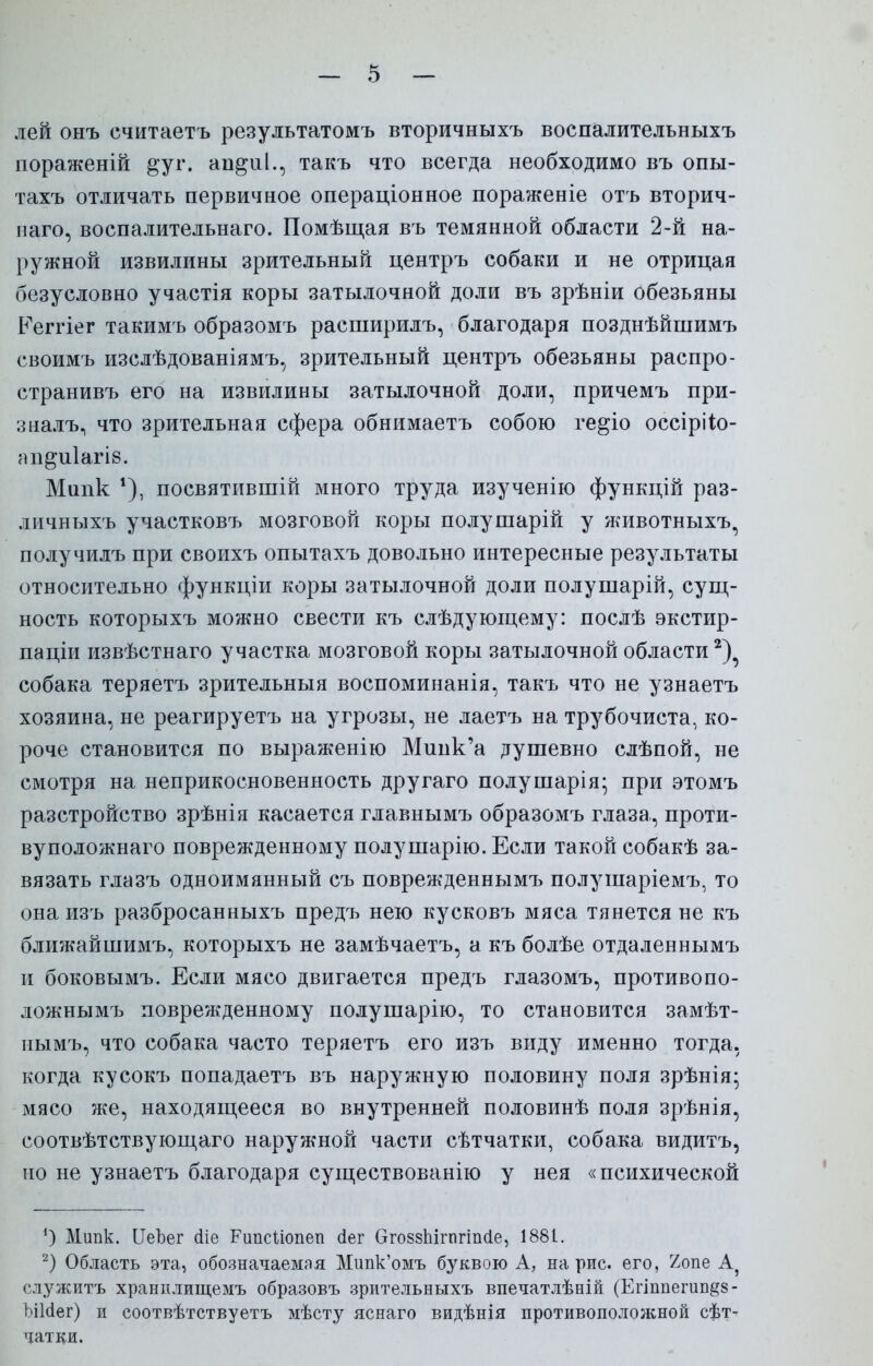 лей онъ считаетъ результатомъ вторичныхъ воспалительныхъ пораженій ^уг. ап^иі., такъ что всегда необходимо въ опы- тахъ отличать первичное операціонное пораженіе отъ вторич- наго, воспалительнаго. Помѣщая въ темянной области 2-й на- ружной извилины зрительный центръ собаки и не отрицая безусловно участія коры затылочной доли въ зрѣніи обезьяны Ееггіег такимъ образомъ расширилъ, благодаря позднѣйшимъ своимъ изслѣдованіямъ, зрительный центръ обезьяны распро- странивъ его на извилины затылочной доли, причемъ при- зналъ^ что зрительная сфера обнимаетъ собою ге^іо оссірііо- ап^иіагіб. Мшік *), посвятившій много труда изученію функцій раз- личныхъ участковъ мозговой коры полушарій у животныхъ, получилъ при своихъ опытахъ довольно интересные результаты относительно функціи коры затылочной доли полушарій, сущ- ность которыхъ можно свести къ слѣдующему: послѣ экстир- паціи извѣстнаго участка мозговой коры затылочной области собака теряетъ зрительныя воспоминанія, такъ что не узнаетъ хозяина, не реагируетъ на угрозы, не лаетъ на трубочиста, ко- роче становится по выраженію Минк'а душевно слѣпой, не смотря на неприкосновенность другаго полушарія* при этомъ разстройство зрѣнія касается главнымъ образомъ глаза, проти- вуположнаго поврежденному полушарію. Если такой собакѣ за- вязать глазъ одноимянный съ поврежденнымъ полушаріемъ, то она изъ разбросанныхъ предъ нею кусковъ мяса тянется не къ ближайшимъ, которыхъ не замѣчаетъ, а къ болѣе отдаленнымъ и боковымъ. Если мясо двигается предъ глазомъ, противопо- ложнымъ поврежденному полушарію, то становится замѣт- нымъ, что собака часто теряетъ его изъ виду именно тогда, когда кусокъ попадаетъ въ наружную половину поля зрѣнія* мясо же, находящееся во внутренней половинѣ поля зрѣнія, соотвѣтствующаго наружной части сѣтчатки, собака видитъ, но не узнаетъ благодаря существованію у нея «психической ') Мипк. ІІеЪег сііе Рипсііопеп сіег Ѳгоззпігпгіпсіе, 1881. 2) Область эта, обозначаемая Мипк'омъ буквою А, на рис. его, г/опе А} служить хранилищемъ образовъ зрительныхъ впечатлѣвій (Егіппегип^з- ЪіЫег) и соотвѣтствуетъ мѣсту яснаго видѣнія противоположной сет- чатки.