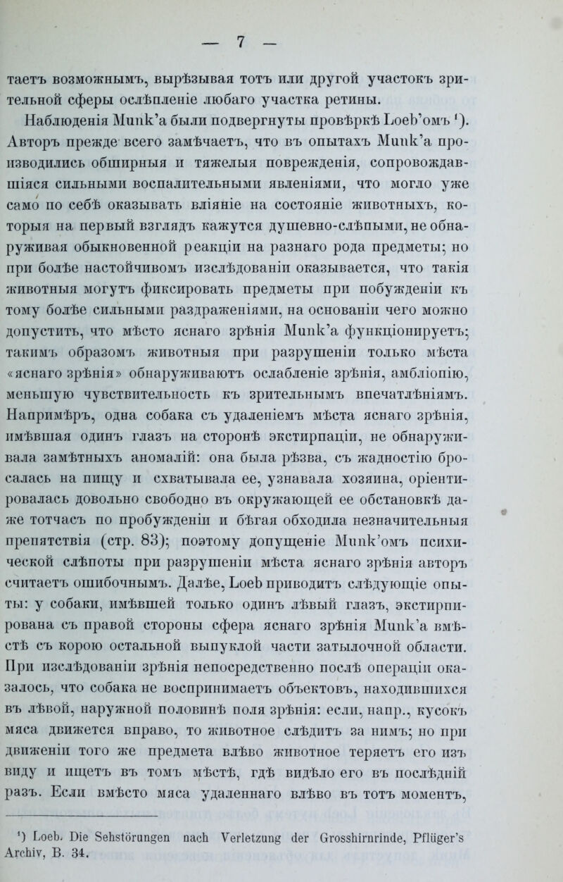 таетъ возможнымъ, вырѣзывая тотъ или другой участокъ зри- тельной сферы ослѣпленіе любаго участка ретины. Наблюденія Мипк'а были подвергнуты провѣркѣ ЬоеЪ'омъ Авторъ прежде всего замѣчаетъ, что въ опытахъ Мипк'а про- изводились обширный и тяжелыя поврежденія, сопровождав- шіяся сильными воспалительными явленіями, что могло уже само по себѣ оказывать вліяніе на состояніе животныхъ, ко- торыя на первый взглядъ кажутся душевно-слѣпыми, не обна- руживая обыкновенной реакціи на разнаго рода предметы; но при болѣе настойчивомъ изслѣдованіи оказывается, что такія животныя могутъ фиксировать предметы при побужденіи къ тому болѣе сильными раздраженіями, на основаніи чего можно допустить, что мѣсто яснаго зрѣнія Мипк'а функціонируетъ; такимъ образомъ животныя при разрушеніи только мѣста «яснаго зрѣнія» обнаруживаютъ ослабленіе зрѣнія, амбліопію, меньшую чувствительность къ зрительнымъ впечатлѣніямъ. Напримѣръ, одна собака съ удаленіемъ мѣста яснаго зрѣнія, имѣвшая одинъ глазъ на сторонѣ экстирпаціи, не обнаружи- вала замѣтныхъ аномалій: она была рѣзва, съ жадностію бро- салась на пищу и схватывала ее, узнавала хозяина, оріенти- ровалась довольно свободно въ окружающей ее обстановкѣ да- же тотчасъ по пробужденіи и бѣгая обходила незначительный препятствія (стр. 83); поэтому допущеніе Мппк'омъ психи- ческой слѣпоты при разрушеніи мѣста яснаго зрѣнія авторъ считаетъ ошибочнымъ. Далѣе, ЬоеЬ приводитъ слѣдующіе опы- ты: у собаки, имѣвшей только одинъ лѣвый глазъ, экстирпи- рована съ правой стороны сфера яснаго зрѣнія Мипк'а вмѣ- стѣ съ корою остальной выпуклой части затылочной области. При изслѣдованіи зрѣнія непосредственно послѣ операціи ока- залось, что собака не воспринимаем объектовъ, находившихся въ лѣвой, наружной половинѣ поля зрѣнія: если, напр., кусокъ мяса движется вправо, то животное слѣдитъ за нимъ; но при движеніи того же предмета влѣво животное теряетъ его изъ виду и ищетъ въ томъ мѣстѣ, гдѣ видѣло его въ послѣдній разъ. Если вмѣсто мяса удаленнаго влѣво въ тотъ моментъ, *) ЬоеЬ Біе 8еЬ8Іогип§еп пасЬ УегЫтщ йег СггоззЬігпгіпсІе, РГШ^ег'з АгсЬіѵ, В. 34.