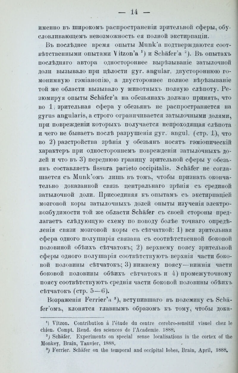 именно въ широкомъ распространен^ зрительной сферы, обу- словлпвающемъ невозможность ея полной экстирпаціп. Въ послѣднее время опыты Мипк'а подтверждаются соот- вѣтственными опытами Уйяоп'а ') и ЗсЬаіег а ~). Въ опытахъ послѣдняго автора одностороннее вырѣзываніе затылочной доли вызывало при цѣлости §;уг. ап^иіаг. двустороннюю го- монимную гэміанопію, а двустороннее полное вѣрѣзываніе той же области вызывало у животныхъ полную слѣпоту. Ре- зюмируя опыты ЗсЪаьег'а на обезьянахъ должно принять, что во 11 зрительная сфера у обезьянъ не распространяется на §-угіі8 ап&іііагі 8, а строго ограничивается затылочными долями, при поврежденіи которыхъ получается непроходящая слѣпота и чего не бываетъ послѣ разрушенія °уг. ан°и1. (стр. 1), что во 2) разстройства зрѣнія у обезьянъ носятъ гэміоппческій характеръ при одностороннемъ поврежденіи затылочныхъ до- лей и что въ 3) переднюю границу зрительной сферы у обезь- янъ составляетъ іібзига рагіеію оссірііаііз. 8спаіег не согла- шается съ Миик'омъ лишь въ томъ, чтобы признать оконча- тельно доказанной связь центральна™ зрѣнія съ срединой затылочной доли. Присоединяя къ опытамъ съ экстирпаціеп мозговой коры затылочныхъ долей опыты изученія электро- возбудимости той же области ЗсЪаіег съ своей стороны пред- лагаетъ слѣдующую схему по поводу болѣе точнаго опредѣ- ленія связи мозговой коры съ сѣтчаткой: 1) вся зрительная сфера одного полушарія связана съ соотвѣтственной боковой половиной обѣихъ сѣтчатокъ- 2) верхнему поясу зрительной сферы одного полушарія соотвѣтствуютъ верхнія части боко- вой половины сѣтчатокъ; 3) нижнему поясу-—нижнія части боковой половины обѣихъ сѣтчатокъ и 4) промежуточному поясу соотвѣтствуютъ среднія части боковой половины обѣнхъ сѣтчатокъ (стр. 5—6). Возраженія Еегпег'а 3), вступившаго въ полемику съ 8с1ш- іег'омъ, клонятся главнымъ образомъ къ тому, чтобы дока- *) ѴіХгоп. СопігіЪиііоп а Гёіисіе (іи сепіге сегеЪго-зепзіШ ѵізие] сЬег 1е сЬіеп. Сотрі. Кепсі. сіез зсіепсез сіе ГАсасІетіе. 1888. 2) 8сЬа&г. Ехрегішепіз оп зресіаі зепзе Іосаіізаііопз іп іЬе согіех оі іЬе Мопкеу. Вгаіп, Таиѵіег, 1888. 3) Геггіег. 5сЬа7ег оп іЬе ІешрогаІ ап(1 оссірііаі ІоЪез, Вгаіп, Аргіі, 1888.
