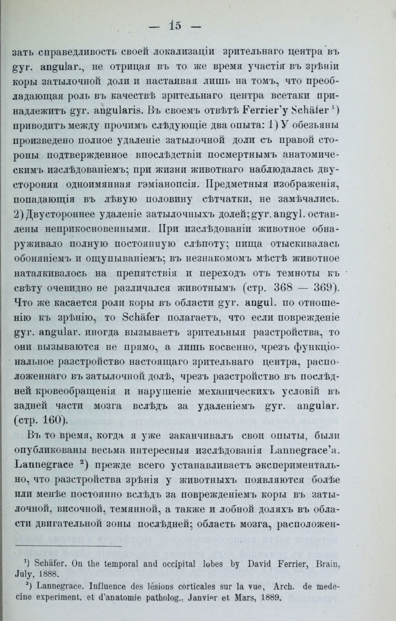 зать справедливость своей локализаціи зрительнаго центра въ ^уг. ап^иіаг., не отрицая въ то же время участія въ зрѣніи коры затылочной доли и настаивая лишь на томъ, что преоб- ладающая роль въ качествѣ зрительнаго центра всетаки при- надлежитъ дуг. ап&иіагіз. Въ своемъ отвѣтѣ Ееггіег'у $сЪа1егх) приводить между прочимъ слѣдующіе два опыта: 1) У обезьяны произведено полное удаленіе затылочной доли съ правой сто- роны подтвержденное впослѣдствіи посмертнымъ анатомиче- скимъ изелѣдованіемъ; при жизни животнаго наблюдалась дву- стороняя одноимянная гэміанопсія. Предметныя изображенія, попадающія въ лѣвую половину сѣтчатки, не замечались. 2) Двустороннее удаленіе затылочныхъ долей; дуг. апдуі. остав- лены неприкосновенными. При изслѣдованіи животное обна- руживало полную постоянную слѣпоту; пища отыскивалась обоняніемъ и ощупываніемъ; въ незнакомомъ мѣстѣ животное наталкивалось на препятствія и переходъ отъ темноты къ свѣту очевидно не различался животнымъ (стр. 368 — 369). Что же касается роли коры въ области дуг. апдиі. по отноше- ние къ зрѣнію, то ЗсЬаіег полагаетъ, что если поврежденіе дуг. апдиіаг. иногда вызываетъ зрительныя разстройства, то они вызываются не прямо, а лишь косвенно, чрезъ функціо- нальное разстройство настоящаго зрительнаго центра, распо- ложенная въ затылочной долѣ, чрезъ разстройство въ послѣд- ней кровеобращенія и нарушеніе механическихъ условій въ задней части мозга вслѣдъ за удаленіемъ дуг. аидиіаг. (стр. 160). Въ то время, когда я уже заканчивалъ свои опыты, были опубликованы весьма интересныя изслѣдованія Ьанпедгасе'а. Ьашіедгасе 2) прежде всего устанавливаем эксперименталь- но, что разстройства зрѣнія у животныхъ появляются болѣе или менѣе постоянно вслѣдъ за поврежденіемъ коры въ заты- лочной, височной, темянной, а также и лобной доляхъ въ обла- сти двигательной зоны поелѣдней; область мозга, расположен- *) 8сЬаіег. Оп 1Ье Іетрогаі апсі оссірііаі ІоЬез Ъу Баѵісі Геггіег, Вгаіп, Ыу, 1888. *) Ьаппе^гасе. Іпііиепсе сіез Іезіопз согіісаіез зиг 1а уие, АгсЬ. (іе тейе- сіпе ехрегітепі. еі сГапаІотіе раШо!о§., ^пѵі^г еі Магз, 1889.