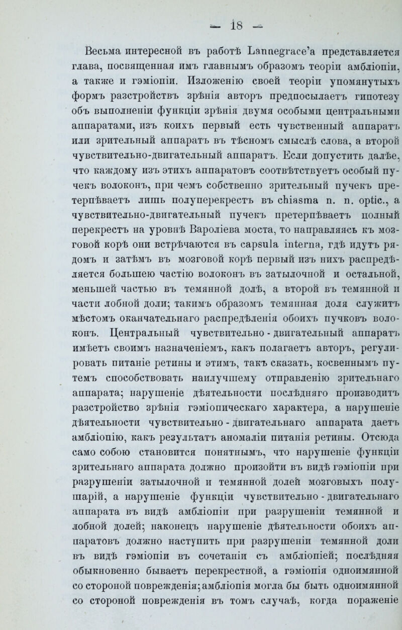 Весьма интересной въ работѣ Ьапае^гасе'а представляется глава, посвященная имъ главнымъ образомъ теоріи амбліопіи, а также и гэміопіи. Изложенію своей теоріи упомянутыхъ формъ разстройствъ зрѣнія авторъ предпосылаетъ гипотезу объ выполненіи функціи зрѣнія двумя особыми центральными аппаратами, изъ коихъ первый есть чувственный аппаратъ или зрительный аппаратъ въ тѣсномъ смыслѣ слова, а второй чувствительно-двигательный аппаратъ. Если допустить далѣе, что каждому изъ этихъ аппаратовъ соотвѣтствуетъ особый пу- чекъ волоконъ, при чемъ собственно зрительный пучекъ пре- терпѣваетъ лишь полуперекрестъ въ сЫазта п. п. орііс, а чувствительно-двигательный пучекъ претерпѣваетъ полный перекрестъ на уровнѣ Вароліева моста, то направляясь къ моз- говой корѣ они встрѣчаются въ сарзиіа іпіегпа, гдѣ идутъ ря- домъ и затѣмъ въ мозговой корѣ первый изъ нихъ распреде- ляется большею частію волоконъ въ затылочной и остальной, меньшей частью въ темянной долѣ, а второй въ темянной и части лобной доли; такимъ образомъ темянная доля служитъ мѣстомъ оканчательнаго распредѣленія обоихъ пучковъ воло- конъ. Центральный чувствительно - двигательный аппаратъ имѣетъ своимъ назначеніемъ, какъ полагаетъ авторъ, регули- ровать питаніе ретины и этимъ, такъ сказать, косвеннымъ пу- темъ способствовать наилучшему отправленію зрительнаго аппарата; нарушеніе деятельности послѣдняго производитъ разстройство зрѣнія гэміопическаго характера, а нарушеніе деятельности чувствительно - двигательнаго аппарата даетъ амбліопію, какъ результатъ аномаліи питанія ретины. Отсюда само собою становится понятнымъ, что нарушеніе функціи зрительнаго аппарата должно произойти въ видѣ гэміопіи при разрушеніи затылочной и темянной долей мозговыхъ полу- шарій, а нарушеніе функціи чувствительно - двигательнаго аппарата въ видѣ амбліопіи при разрушеніи темянной и лобной долей; наконецъ нарушеніе деятельности обоихъ ап- паратовъ должно наступить при разрушеніи темянной доли въ видѣ гэміопіи въ сочетаніи съ амбліопіей; послѣдняя обыкновенно бываетъ перекрестной, а гэміопія одноимянной со стороной поврежденія;амбліопія могла бы быть одноимянной со стороной поврежденія въ томъ случаѣ, когда пораженіе