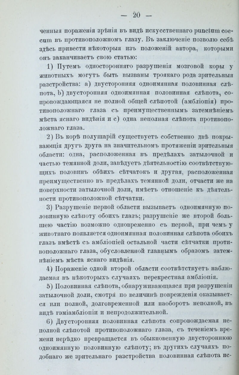ченныя пораженія зрѣнія въ видѣ искусственна™ рипсіпт сое- сит въ противоположномъ глазу. Въ заключеніе позволю себѣ здѣсь привести нѣкоторыя изъ положеній автора, которыми онъ заканчиваетъ свою статью: 1) Путемъ односторонняя разрушенія мозговой коры у животныхъ могутъ быть вызваны троякаго рода зрительный разстройства: а) двусторонняя одноимянная половинная слѣ- пота, Ъ) двусторонняя одноимянная половинная слѣпота, со- провождающаяся не полной общей слѣпотой (амбліопія) про- тивоположнаго глаза съ преимущественнымъ затемнѣніемъ мѣста яснаго видѣнія и с) одна неполная слѣпота противопо- ложная глаза. 2) Въ корѣ полушарій существуетъ собственно двѣ покры- вающая другъ друга на значительномъ протяженіи зрительныя области: одна, расположенная въ предѣлахъ затылочной и частью темянной доли, завѣдуетъ дѣятельностію соотвѣтствую- щихъ половинъ обѣихъ сѣтчатокъ и другая, расположенная преимущественно въ предѣлахъ темянной доли, отчасти же на поверхности затылочной доли, имѣетъ отношеніе къ деятель- ности противоположной сѣтчатки. 3) Разрушеніе первой области вызываетъ одноимянную по- ловинную слѣпоту обоихъ глазъ; разрушеніе же второй боль- шею частію возможно одновременно съ первой, при чемъ у животнаго появляется одноимянная половинная слѣпота обоихъ глазъ вмѣстѣ съ амбліопіей остальной части сѣтчатки проти- воположная глаза, обусловленной главнымъ образомъ затем- нѣніемъ мѣста яснаго видѣнія. 4) Пораженіе одной второй области соотвѣтствуетъ наблю- даемая въ нѣкоторыхъ случаяхъ перекрестная амбліопія. 5) Половинная слѣпота, обнаруживающаяся при разрушеніи затылочной доли, смотря по величинѣ поврежденія оказывает- ся или полной, долговременной или наоборотъ неполной, въ видѣ гэміамбліопіи и непродолжительной. 6) Двусторонняя половинная слѣпота сопровождаемая не- полной слѣпотой противоположнаго глаза, съ теченіемъ вре- мени нерѣдко превращается въ обыкновенную двустороннюю одноимянную половинную слѣпоту; въ другихъ случаяхъ по- добная же зрительнаго разстройства половинная слѣпота ис-